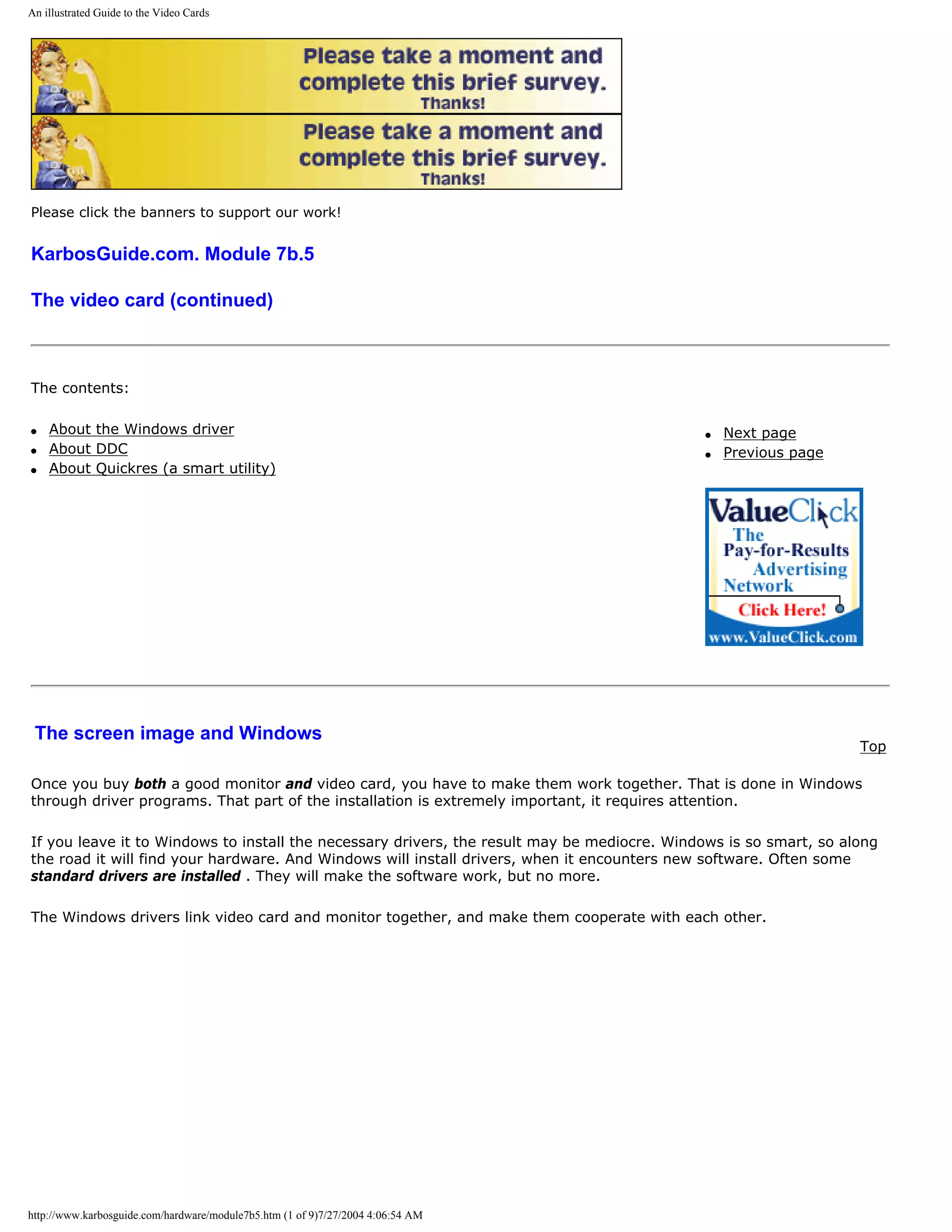 An illustrated Guide to the Video Cards




Please click the banners to support our work!


KarbosGuide.com. Module 7b.5

The video card (continued)



The contents:

q   About the Windows driver                                                                 q   Next page
q   About DDC                                                                                q   Previous page
q   About Quickres (a smart utility)




 The screen image and Windows
                                                                                                                   Top

Once you buy both a good monitor and video card, you have to make them work together. That is done in Windows
through driver programs. That part of the installation is extremely important, it requires attention.

If you leave it to Windows to install the necessary drivers, the result may be mediocre. Windows is so smart, so along
the road it will find your hardware. And Windows will install drivers, when it encounters new software. Often some
standard drivers are installed . They will make the software work, but no more.

The Windows drivers link video card and monitor together, and make them cooperate with each other.




http://www.karbosguide.com/hardware/module7b5.htm (1 of 9)7/27/2004 4:06:54 AM
 