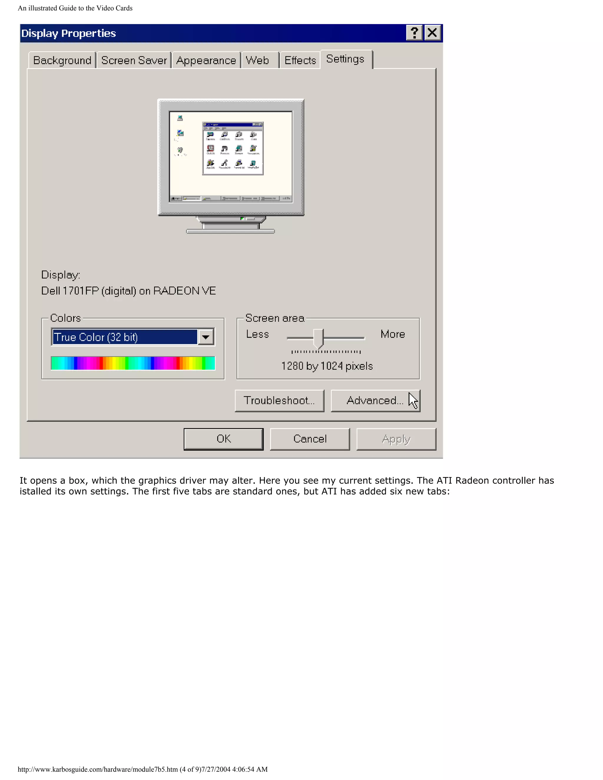 An illustrated Guide to the Video Cards




It opens a box, which the graphics driver may alter. Here you see my current settings. The ATI Radeon controller has
istalled its own settings. The first five tabs are standard ones, but ATI has added six new tabs:




http://www.karbosguide.com/hardware/module7b5.htm (4 of 9)7/27/2004 4:06:54 AM
 