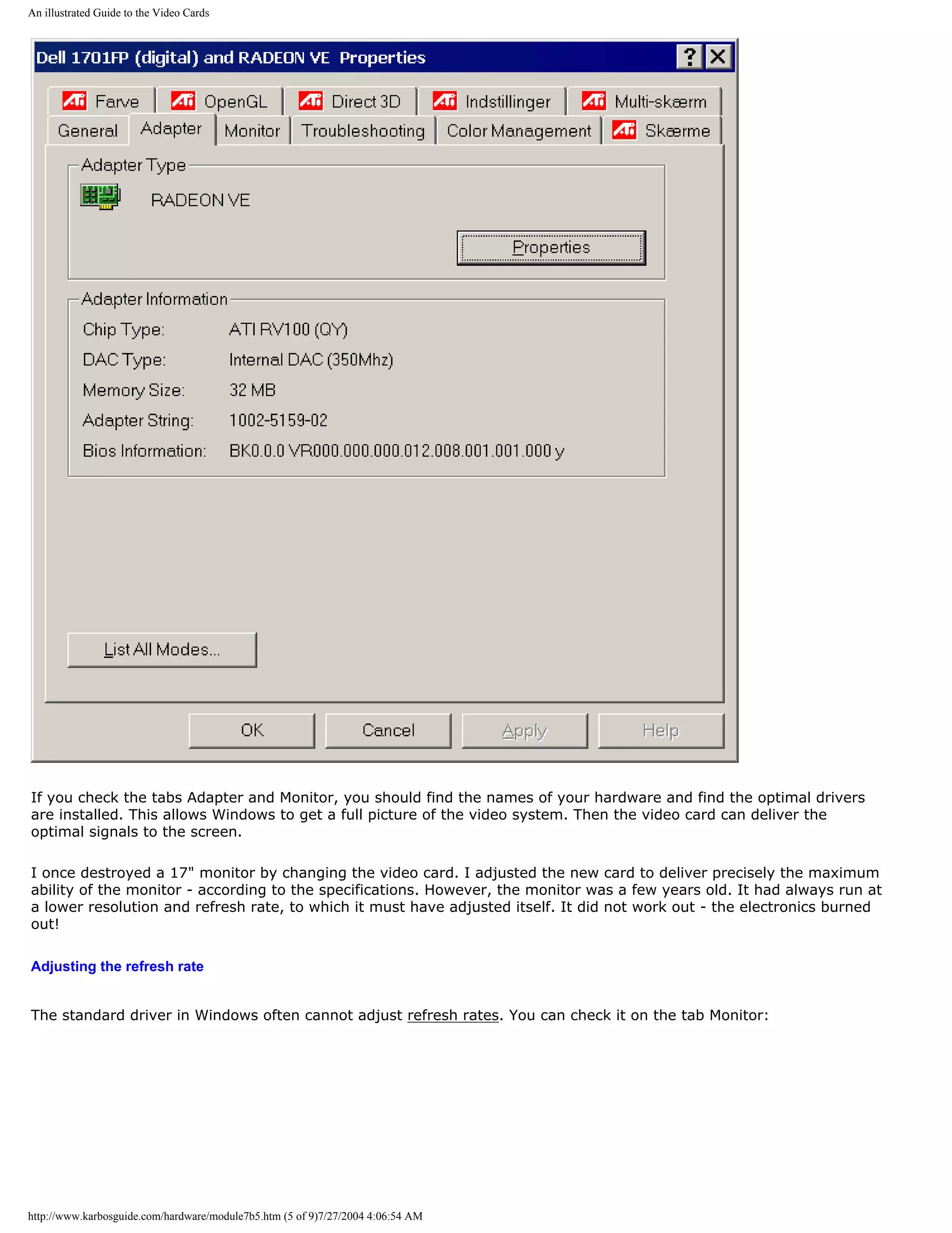 An illustrated Guide to the Video Cards




If you check the tabs Adapter and Monitor, you should find the names of your hardware and find the optimal drivers
are installed. This allows Windows to get a full picture of the video system. Then the video card can deliver the
optimal signals to the screen.

I once destroyed a 17" monitor by changing the video card. I adjusted the new card to deliver precisely the maximum
ability of the monitor - according to the specifications. However, the monitor was a few years old. It had always run at
a lower resolution and refresh rate, to which it must have adjusted itself. It did not work out - the electronics burned
out!

Adjusting the refresh rate


The standard driver in Windows often cannot adjust refresh rates. You can check it on the tab Monitor:




http://www.karbosguide.com/hardware/module7b5.htm (5 of 9)7/27/2004 4:06:54 AM
 