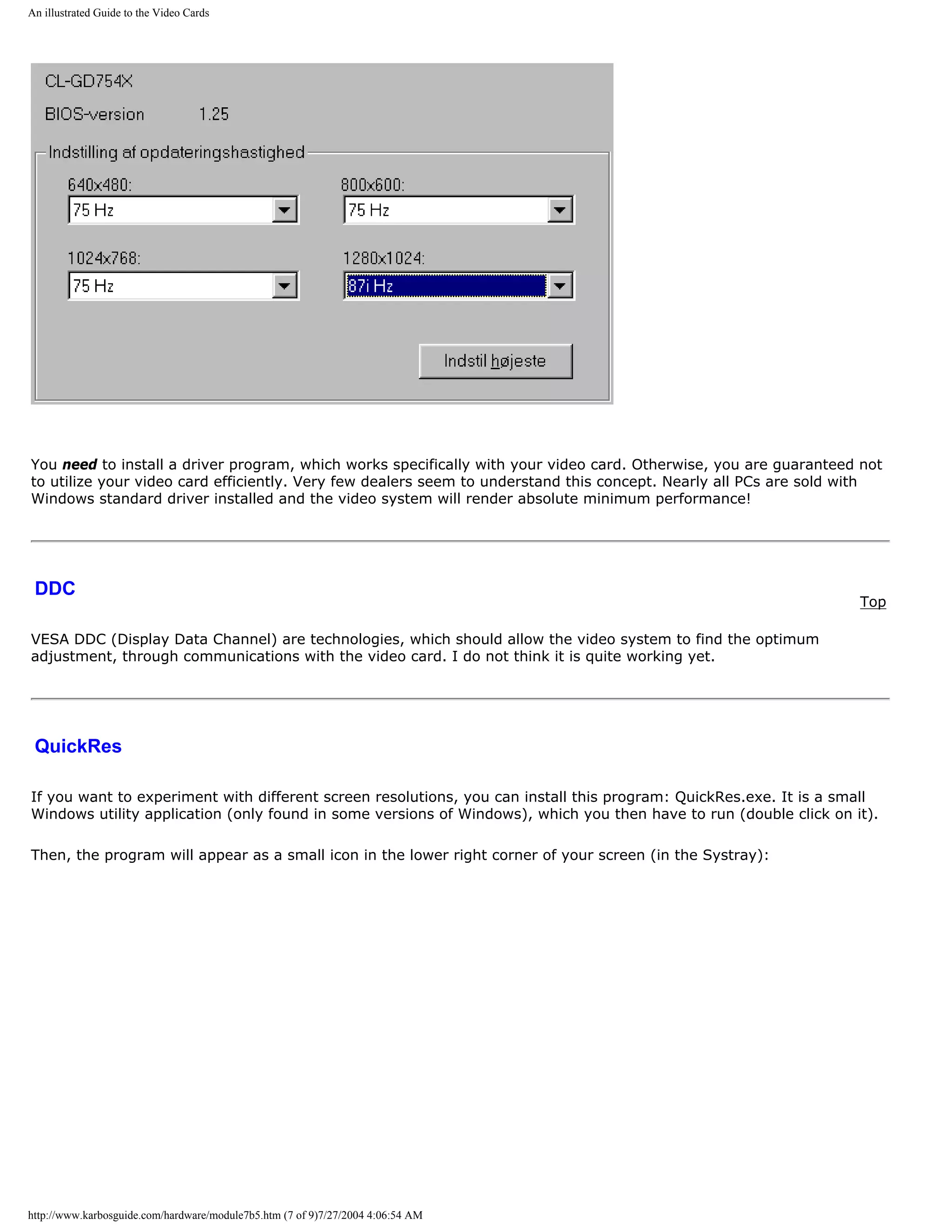 An illustrated Guide to the Video Cards




You need to install a driver program, which works specifically with your video card. Otherwise, you are guaranteed not
to utilize your video card efficiently. Very few dealers seem to understand this concept. Nearly all PCs are sold with
Windows standard driver installed and the video system will render absolute minimum performance!




 DDC
                                                                                                                   Top

VESA DDC (Display Data Channel) are technologies, which should allow the video system to find the optimum
adjustment, through communications with the video card. I do not think it is quite working yet.




 QuickRes

If you want to experiment with different screen resolutions, you can install this program: QuickRes.exe. It is a small
Windows utility application (only found in some versions of Windows), which you then have to run (double click on it).

Then, the program will appear as a small icon in the lower right corner of your screen (in the Systray):




http://www.karbosguide.com/hardware/module7b5.htm (7 of 9)7/27/2004 4:06:54 AM
 