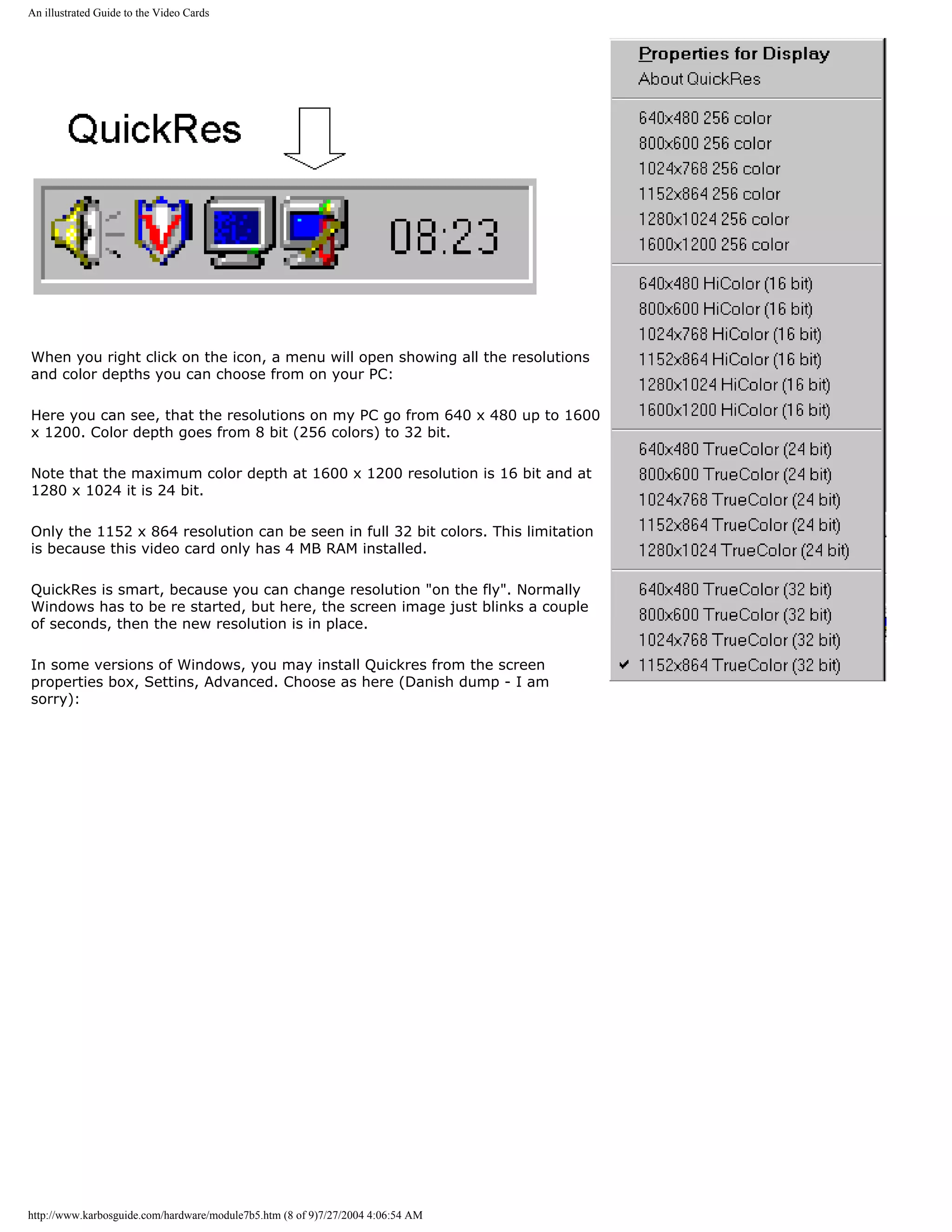 An illustrated Guide to the Video Cards




When you right click on the icon, a menu will open showing all the resolutions
and color depths you can choose from on your PC:

Here you can see, that the resolutions on my PC go from 640 x 480 up to 1600
x 1200. Color depth goes from 8 bit (256 colors) to 32 bit.

Note that the maximum color depth at 1600 x 1200 resolution is 16 bit and at
1280 x 1024 it is 24 bit.

Only the 1152 x 864 resolution can be seen in full 32 bit colors. This limitation
is because this video card only has 4 MB RAM installed.

QuickRes is smart, because you can change resolution "on the fly". Normally
Windows has to be re started, but here, the screen image just blinks a couple
of seconds, then the new resolution is in place.

In some versions of Windows, you may install Quickres from the screen
properties box, Settins, Advanced. Choose as here (Danish dump - I am
sorry):




http://www.karbosguide.com/hardware/module7b5.htm (8 of 9)7/27/2004 4:06:54 AM
 