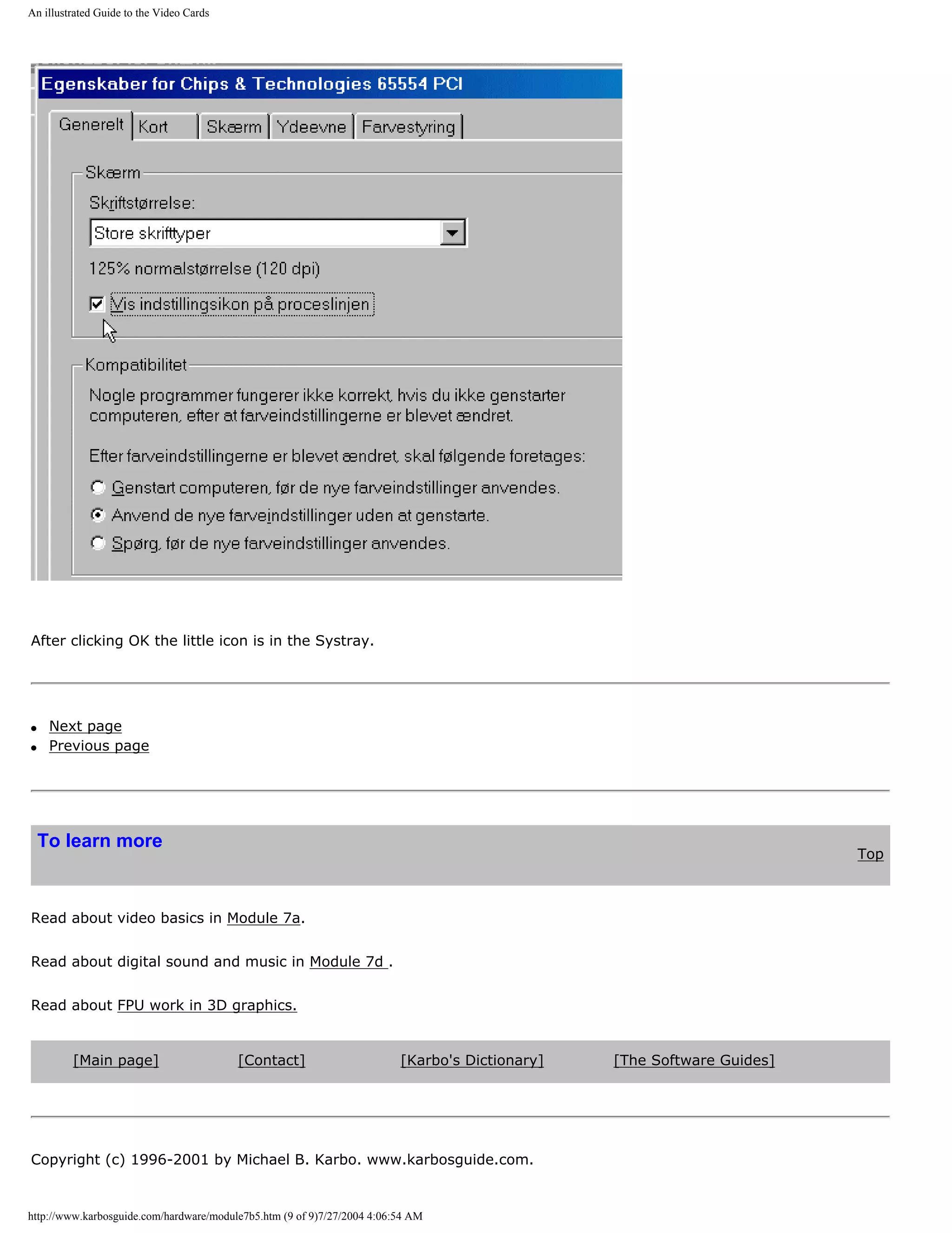 An illustrated Guide to the Video Cards




After clicking OK the little icon is in the Systray.




q    Next page
q    Previous page




    To learn more
                                                                                                                        Top



Read about video basics in Module 7a.


Read about digital sound and music in Module 7d .


Read about FPU work in 3D graphics.


         [Main page]                      [Contact]                      [Karbo's Dictionary]   [The Software Guides]




Copyright (c) 1996-2001 by Michael B. Karbo. www.karbosguide.com.


http://www.karbosguide.com/hardware/module7b5.htm (9 of 9)7/27/2004 4:06:54 AM
 