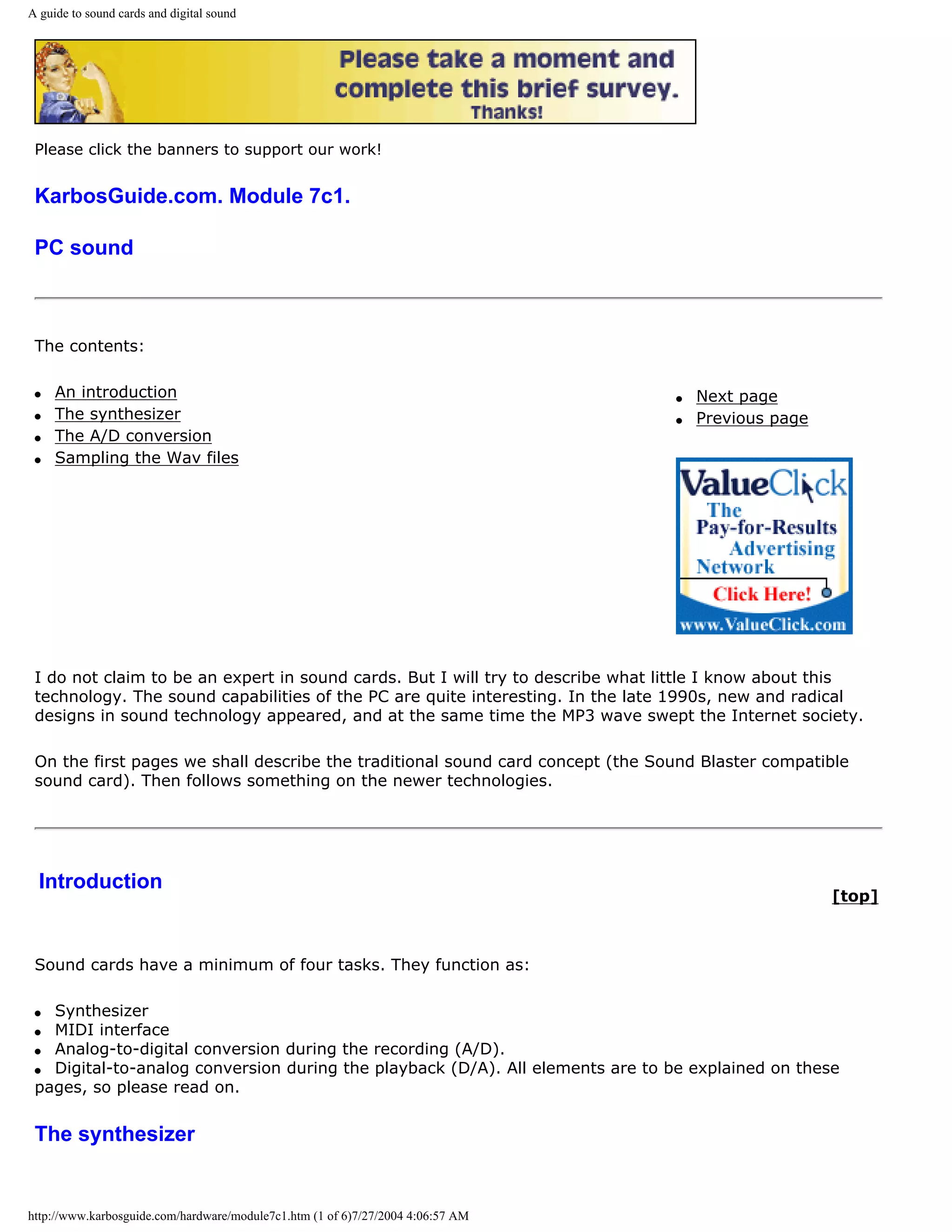 A guide to sound cards and digital sound




 Please click the banners to support our work!


 KarbosGuide.com. Module 7c1.

 PC sound



 The contents:

 q   An introduction                                                             q   Next page
 q   The synthesizer                                                             q   Previous page
 q   The A/D conversion
 q   Sampling the Wav files




 I do not claim to be an expert in sound cards. But I will try to describe what little I know about this
 technology. The sound capabilities of the PC are quite interesting. In the late 1990s, new and radical
 designs in sound technology appeared, and at the same time the MP3 wave swept the Internet society.

 On the first pages we shall describe the traditional sound card concept (the Sound Blaster compatible
 sound card). Then follows something on the newer technologies.




  Introduction
                                                                                                     [top]



 Sound cards have a minimum of four tasks. They function as:

 q Synthesizer
 q MIDI interface
 q Analog-to-digital conversion during the recording (A/D).
 q Digital-to-analog conversion during the playback (D/A). All elements are to be explained on these
 pages, so please read on.


 The synthesizer


http://www.karbosguide.com/hardware/module7c1.htm (1 of 6)7/27/2004 4:06:57 AM
 