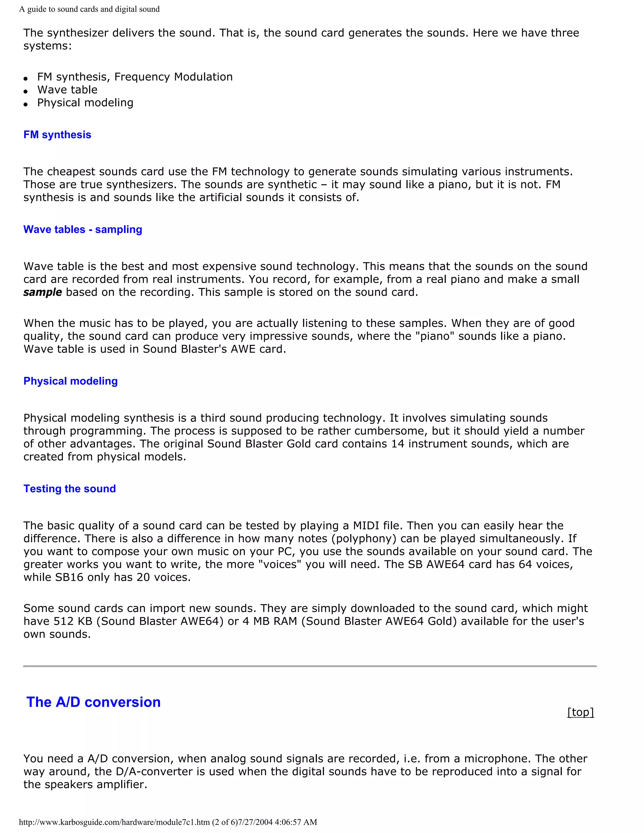 A guide to sound cards and digital sound

 The synthesizer delivers the sound. That is, the sound card generates the sounds. Here we have three
 systems:

 q   FM synthesis, Frequency Modulation
 q   Wave table
 q   Physical modeling

 FM synthesis


 The cheapest sounds card use the FM technology to generate sounds simulating various instruments.
 Those are true synthesizers. The sounds are synthetic – it may sound like a piano, but it is not. FM
 synthesis is and sounds like the artificial sounds it consists of.

 Wave tables - sampling


 Wave table is the best and most expensive sound technology. This means that the sounds on the sound
 card are recorded from real instruments. You record, for example, from a real piano and make a small
 sample based on the recording. This sample is stored on the sound card.

 When the music has to be played, you are actually listening to these samples. When they are of good
 quality, the sound card can produce very impressive sounds, where the "piano" sounds like a piano.
 Wave table is used in Sound Blaster's AWE card.

 Physical modeling


 Physical modeling synthesis is a third sound producing technology. It involves simulating sounds
 through programming. The process is supposed to be rather cumbersome, but it should yield a number
 of other advantages. The original Sound Blaster Gold card contains 14 instrument sounds, which are
 created from physical models.

 Testing the sound


 The basic quality of a sound card can be tested by playing a MIDI file. Then you can easily hear the
 difference. There is also a difference in how many notes (polyphony) can be played simultaneously. If
 you want to compose your own music on your PC, you use the sounds available on your sound card. The
 greater works you want to write, the more "voices" you will need. The SB AWE64 card has 64 voices,
 while SB16 only has 20 voices.

 Some sound cards can import new sounds. They are simply downloaded to the sound card, which might
 have 512 KB (Sound Blaster AWE64) or 4 MB RAM (Sound Blaster AWE64 Gold) available for the user's
 own sounds.




  The A/D conversion
                                                                                                   [top]



 You need a A/D conversion, when analog sound signals are recorded, i.e. from a microphone. The other
 way around, the D/A-converter is used when the digital sounds have to be reproduced into a signal for
 the speakers amplifier.


http://www.karbosguide.com/hardware/module7c1.htm (2 of 6)7/27/2004 4:06:57 AM
 