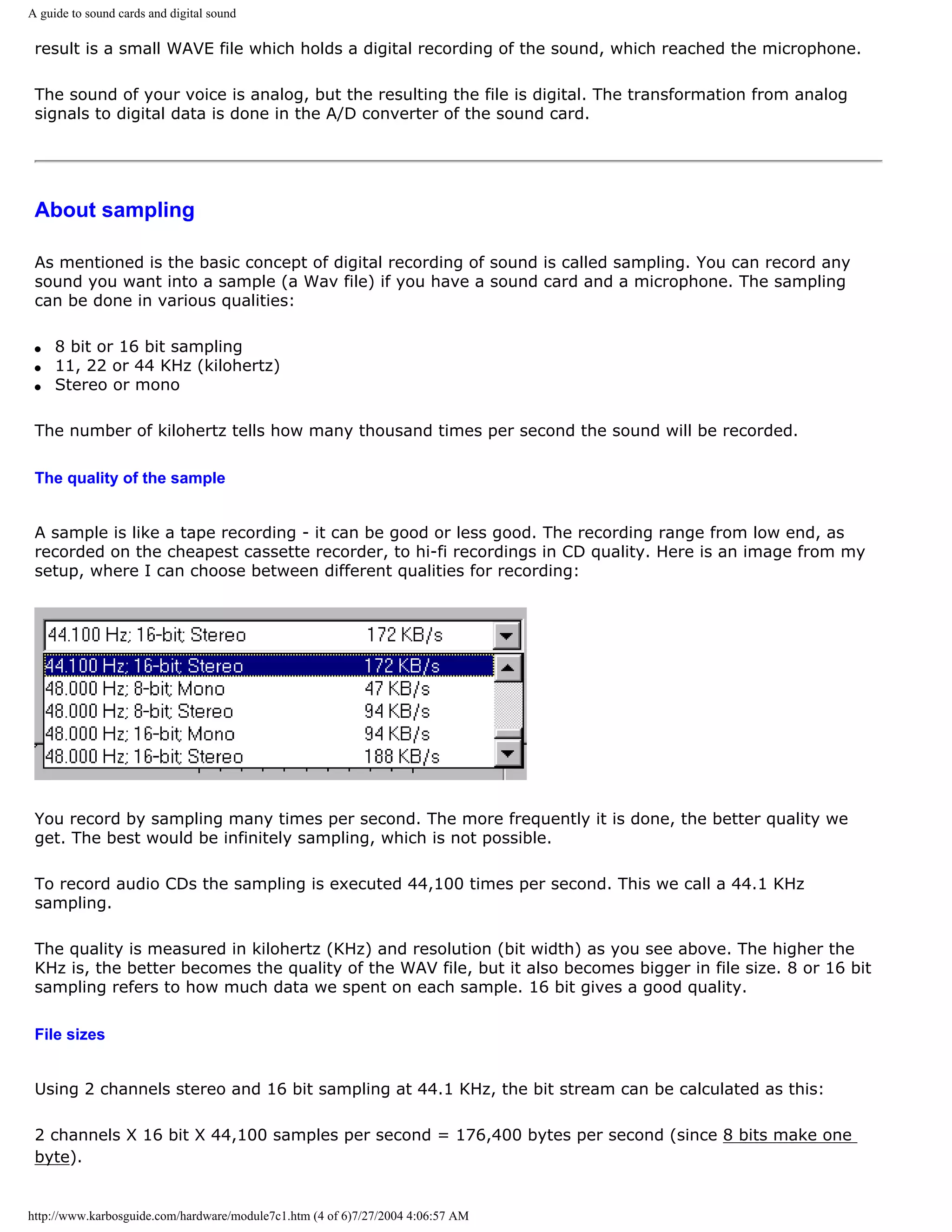 A guide to sound cards and digital sound

 result is a small WAVE file which holds a digital recording of the sound, which reached the microphone.

 The sound of your voice is analog, but the resulting the file is digital. The transformation from analog
 signals to digital data is done in the A/D converter of the sound card.




 About sampling

 As mentioned is the basic concept of digital recording of sound is called sampling. You can record any
 sound you want into a sample (a Wav file) if you have a sound card and a microphone. The sampling
 can be done in various qualities:

 q   8 bit or 16 bit sampling
 q   11, 22 or 44 KHz (kilohertz)
 q   Stereo or mono

 The number of kilohertz tells how many thousand times per second the sound will be recorded.

 The quality of the sample


 A sample is like a tape recording - it can be good or less good. The recording range from low end, as
 recorded on the cheapest cassette recorder, to hi-fi recordings in CD quality. Here is an image from my
 setup, where I can choose between different qualities for recording:




 You record by sampling many times per second. The more frequently it is done, the better quality we
 get. The best would be infinitely sampling, which is not possible.

 To record audio CDs the sampling is executed 44,100 times per second. This we call a 44.1 KHz
 sampling.

 The quality is measured in kilohertz (KHz) and resolution (bit width) as you see above. The higher the
 KHz is, the better becomes the quality of the WAV file, but it also becomes bigger in file size. 8 or 16 bit
 sampling refers to how much data we spent on each sample. 16 bit gives a good quality.

 File sizes


 Using 2 channels stereo and 16 bit sampling at 44.1 KHz, the bit stream can be calculated as this:

 2 channels X 16 bit X 44,100 samples per second = 176,400 bytes per second (since 8 bits make one
 byte).


http://www.karbosguide.com/hardware/module7c1.htm (4 of 6)7/27/2004 4:06:57 AM
 