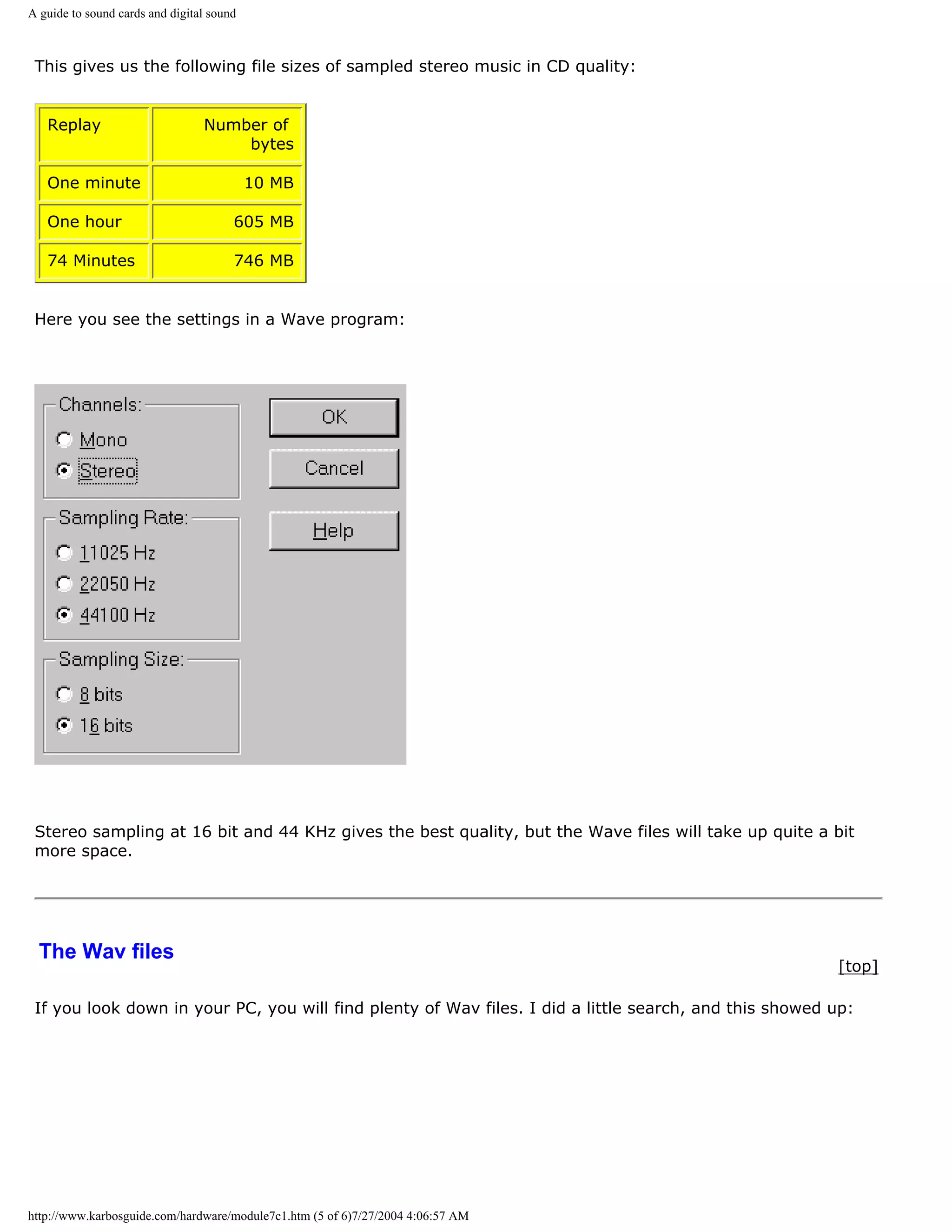 A guide to sound cards and digital sound



 This gives us the following file sizes of sampled stereo music in CD quality:


   Replay                        Number of
                                     bytes

   One minute                              10 MB

   One hour                            605 MB

   74 Minutes                          746 MB


 Here you see the settings in a Wave program:




 Stereo sampling at 16 bit and 44 KHz gives the best quality, but the Wave files will take up quite a bit
 more space.




  The Wav files
                                                                                                        [top]

 If you look down in your PC, you will find plenty of Wav files. I did a little search, and this showed up:




http://www.karbosguide.com/hardware/module7c1.htm (5 of 6)7/27/2004 4:06:57 AM
 