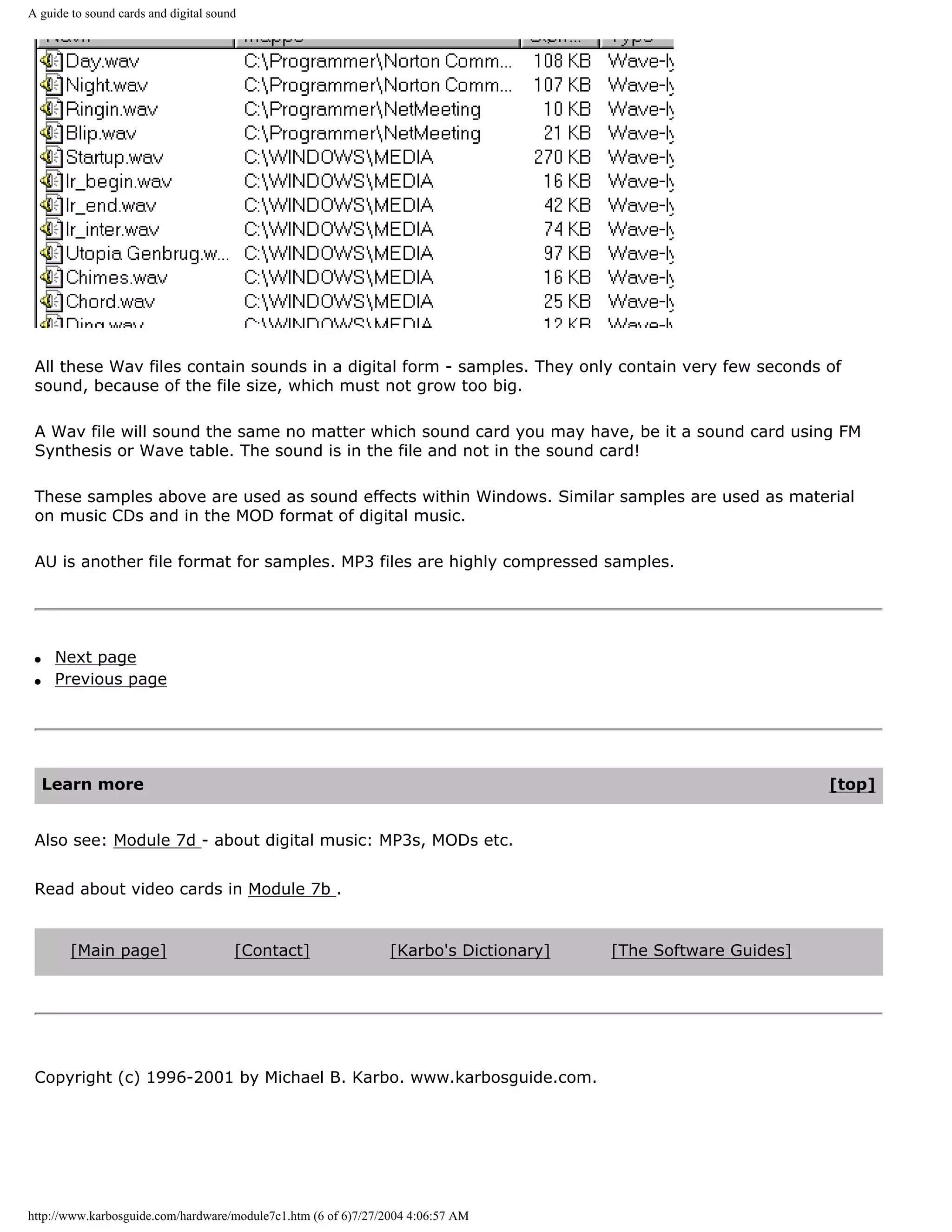 A guide to sound cards and digital sound




 All these Wav files contain sounds in a digital form - samples. They only contain very few seconds of
 sound, because of the file size, which must not grow too big.

 A Wav file will sound the same no matter which sound card you may have, be it a sound card using FM
 Synthesis or Wave table. The sound is in the file and not in the sound card!

 These samples above are used as sound effects within Windows. Similar samples are used as material
 on music CDs and in the MOD format of digital music.

 AU is another file format for samples. MP3 files are highly compressed samples.




 q    Next page
 q    Previous page




     Learn more                                                                                                [top]


 Also see: Module 7d - about digital music: MP3s, MODs etc.


 Read about video cards in Module 7b .


        [Main page]                    [Contact]                [Karbo's Dictionary]   [The Software Guides]




 Copyright (c) 1996-2001 by Michael B. Karbo. www.karbosguide.com.




http://www.karbosguide.com/hardware/module7c1.htm (6 of 6)7/27/2004 4:06:57 AM
 