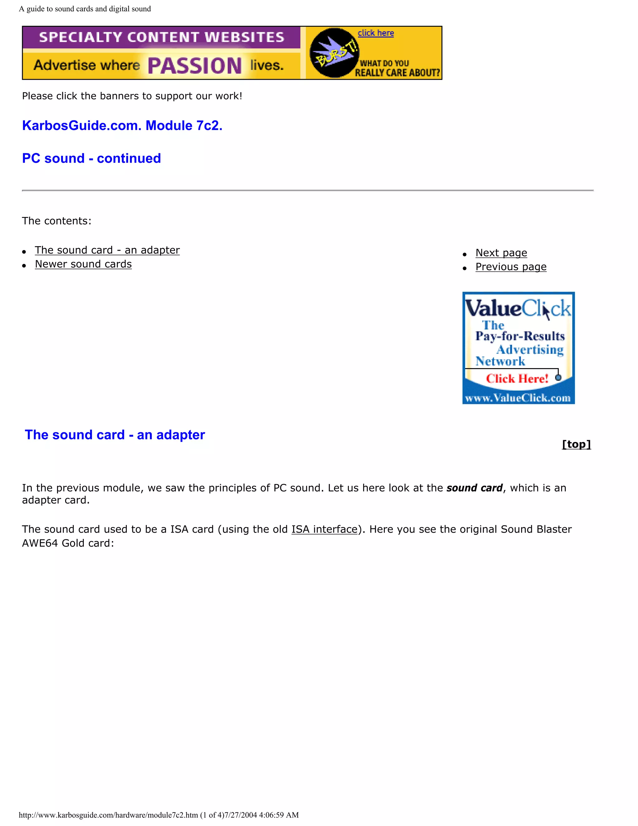 A guide to sound cards and digital sound




Please click the banners to support our work!


KarbosGuide.com. Module 7c2.

PC sound - continued



The contents:

q   The sound card - an adapter                                                      q   Next page
q   Newer sound cards                                                                q   Previous page




 The sound card - an adapter
                                                                                                         [top]



In the previous module, we saw the principles of PC sound. Let us here look at the sound card, which is an
adapter card.

The sound card used to be a ISA card (using the old ISA interface). Here you see the original Sound Blaster
AWE64 Gold card:




http://www.karbosguide.com/hardware/module7c2.htm (1 of 4)7/27/2004 4:06:59 AM
 
