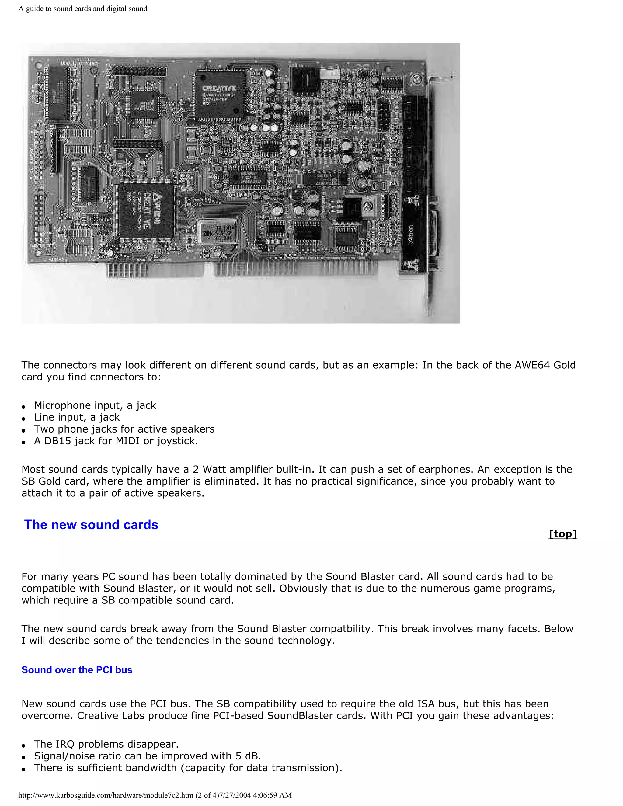 A guide to sound cards and digital sound




The connectors may look different on different sound cards, but as an example: In the back of the AWE64 Gold
card you find connectors to:

q   Microphone input, a jack
q   Line input, a jack
q   Two phone jacks for active speakers
q   A DB15 jack for MIDI or joystick.

Most sound cards typically have a 2 Watt amplifier built-in. It can push a set of earphones. An exception is the
SB Gold card, where the amplifier is eliminated. It has no practical significance, since you probably want to
attach it to a pair of active speakers.


 The new sound cards
                                                                                                           [top]



For many years PC sound has been totally dominated by the Sound Blaster card. All sound cards had to be
compatible with Sound Blaster, or it would not sell. Obviously that is due to the numerous game programs,
which require a SB compatible sound card.

The new sound cards break away from the Sound Blaster compatbility. This break involves many facets. Below
I will describe some of the tendencies in the sound technology.

Sound over the PCI bus


New sound cards use the PCI bus. The SB compatibility used to require the old ISA bus, but this has been
overcome. Creative Labs produce fine PCI-based SoundBlaster cards. With PCI you gain these advantages:

q   The IRQ problems disappear.
q   Signal/noise ratio can be improved with 5 dB.
q   There is sufficient bandwidth (capacity for data transmission).

http://www.karbosguide.com/hardware/module7c2.htm (2 of 4)7/27/2004 4:06:59 AM
 