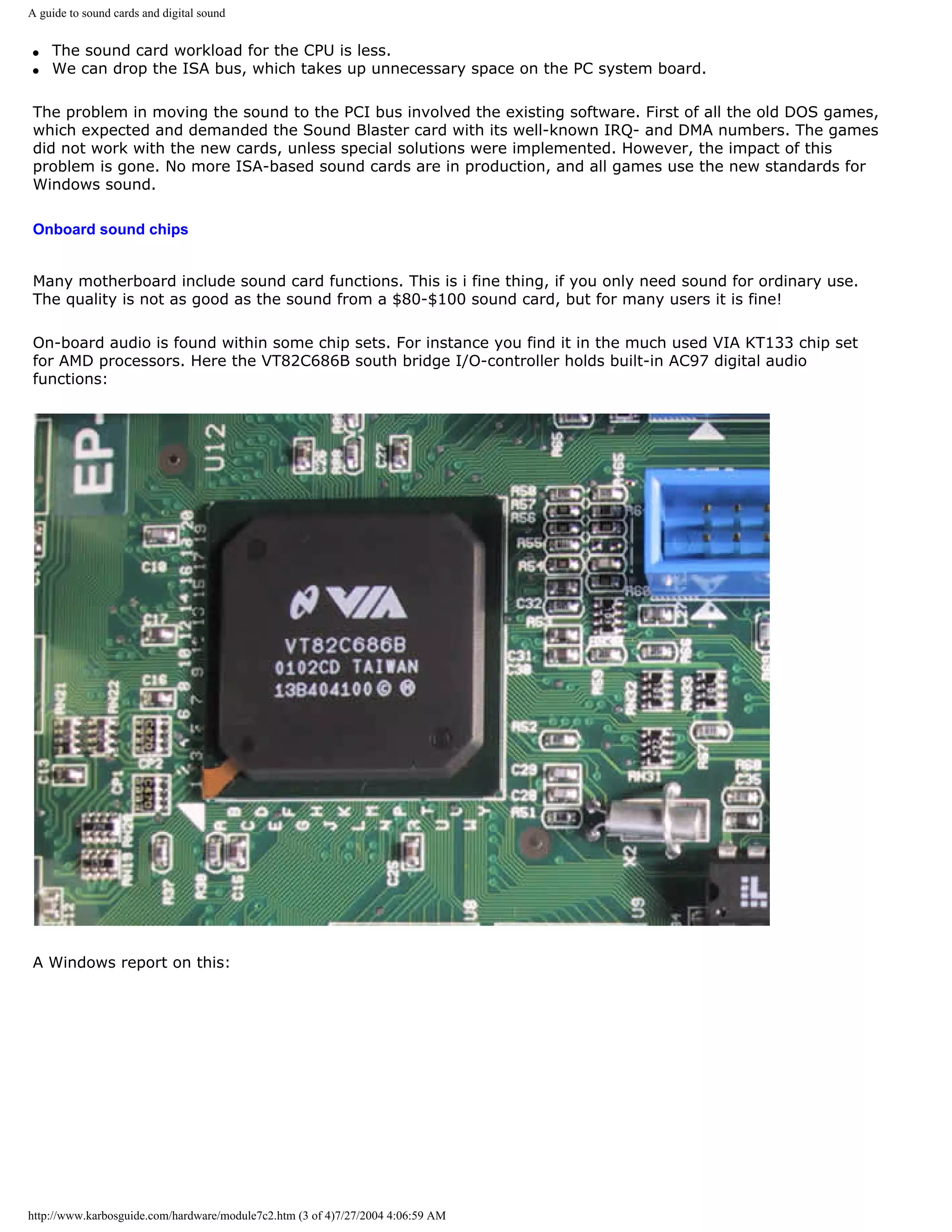 A guide to sound cards and digital sound


q   The sound card workload for the CPU is less.
q   We can drop the ISA bus, which takes up unnecessary space on the PC system board.

The problem in moving the sound to the PCI bus involved the existing software. First of all the old DOS games,
which expected and demanded the Sound Blaster card with its well-known IRQ- and DMA numbers. The games
did not work with the new cards, unless special solutions were implemented. However, the impact of this
problem is gone. No more ISA-based sound cards are in production, and all games use the new standards for
Windows sound.

Onboard sound chips


Many motherboard include sound card functions. This is i fine thing, if you only need sound for ordinary use.
The quality is not as good as the sound from a $80-$100 sound card, but for many users it is fine!

On-board audio is found within some chip sets. For instance you find it in the much used VIA KT133 chip set
for AMD processors. Here the VT82C686B south bridge I/O-controller holds built-in AC97 digital audio
functions:




A Windows report on this:




http://www.karbosguide.com/hardware/module7c2.htm (3 of 4)7/27/2004 4:06:59 AM
 