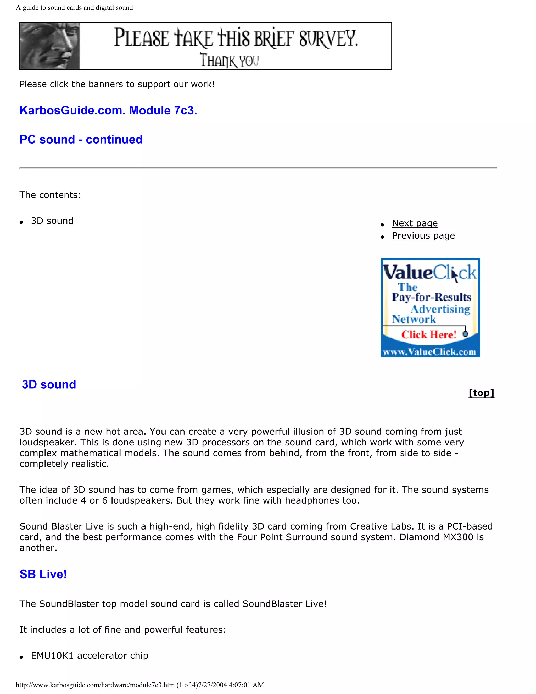 A guide to sound cards and digital sound




 Please click the banners to support our work!


 KarbosGuide.com. Module 7c3.

 PC sound - continued



 The contents:

 q   3D sound                                                                    q   Next page
                                                                                 q   Previous page




  3D sound
                                                                                                     [top]



 3D sound is a new hot area. You can create a very powerful illusion of 3D sound coming from just
 loudspeaker. This is done using new 3D processors on the sound card, which work with some very
 complex mathematical models. The sound comes from behind, from the front, from side to side -
 completely realistic.

 The idea of 3D sound has to come from games, which especially are designed for it. The sound systems
 often include 4 or 6 loudspeakers. But they work fine with headphones too.

 Sound Blaster Live is such a high-end, high fidelity 3D card coming from Creative Labs. It is a PCI-based
 card, and the best performance comes with the Four Point Surround sound system. Diamond MX300 is
 another.


 SB Live!

 The SoundBlaster top model sound card is called SoundBlaster Live!

 It includes a lot of fine and powerful features:

 q   EMU10K1 accelerator chip


http://www.karbosguide.com/hardware/module7c3.htm (1 of 4)7/27/2004 4:07:01 AM
 