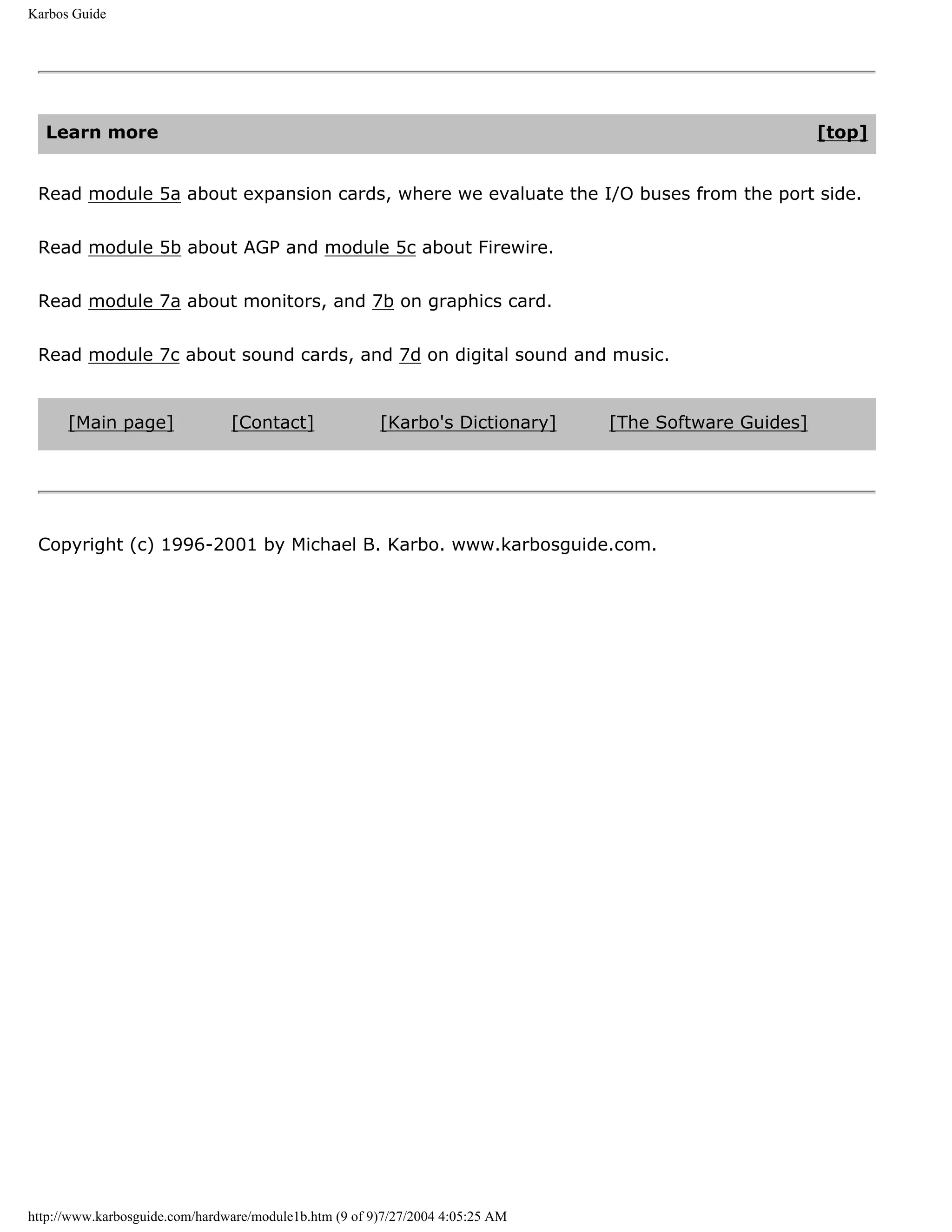 Karbos Guide




  Learn more                                                                                            [top]


 Read module 5a about expansion cards, where we evaluate the I/O buses from the port side.


 Read module 5b about AGP and module 5c about Firewire.


 Read module 7a about monitors, and 7b on graphics card.


 Read module 7c about sound cards, and 7d on digital sound and music.


      [Main page]               [Contact]               [Karbo's Dictionary]    [The Software Guides]




 Copyright (c) 1996-2001 by Michael B. Karbo. www.karbosguide.com.




http://www.karbosguide.com/hardware/module1b.htm (9 of 9)7/27/2004 4:05:25 AM
 