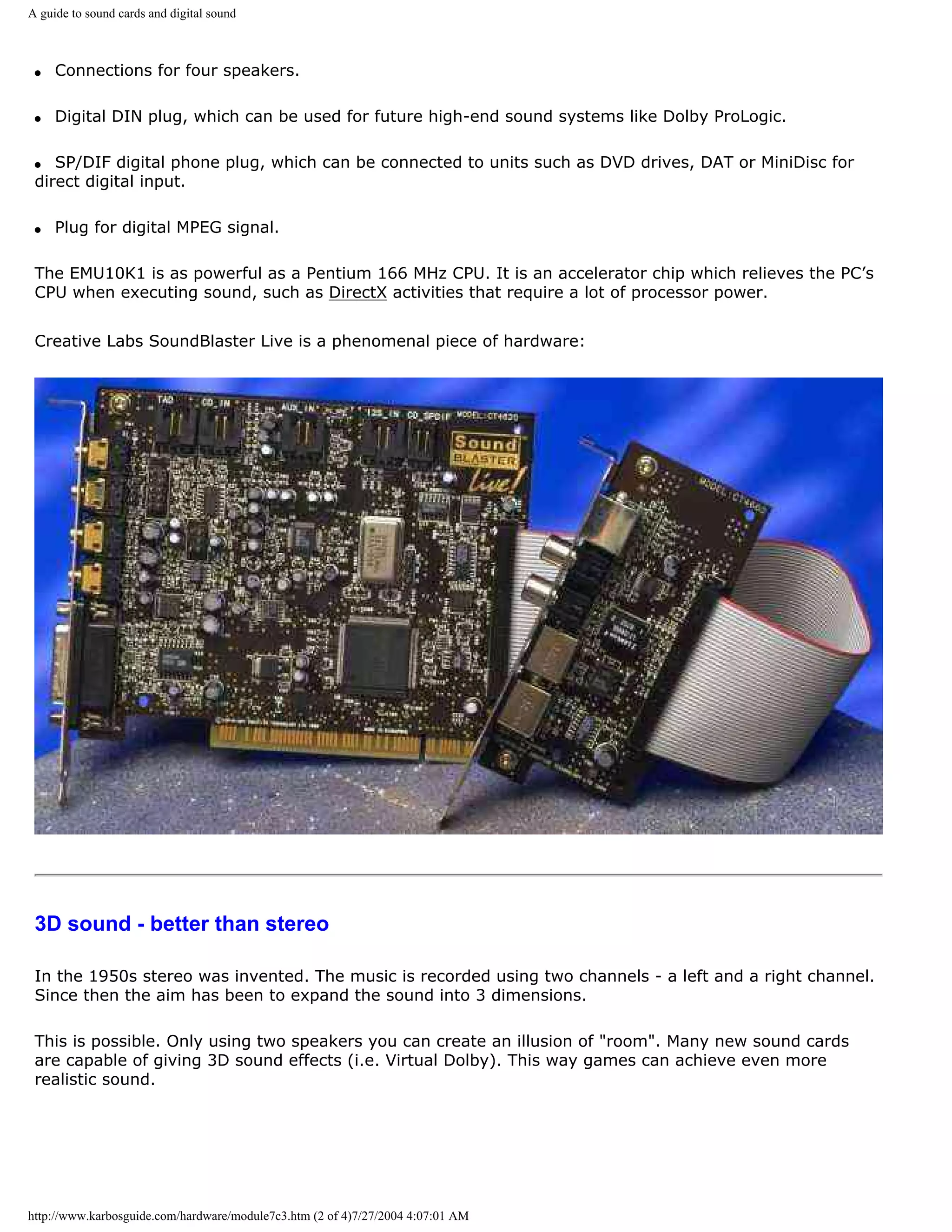 A guide to sound cards and digital sound



 q   Connections for four speakers.

 q   Digital DIN plug, which can be used for future high-end sound systems like Dolby ProLogic.

 q  SP/DIF digital phone plug, which can be connected to units such as DVD drives, DAT or MiniDisc for
 direct digital input.

 q   Plug for digital MPEG signal.

 The EMU10K1 is as powerful as a Pentium 166 MHz CPU. It is an accelerator chip which relieves the PC’s
 CPU when executing sound, such as DirectX activities that require a lot of processor power.


 Creative Labs SoundBlaster Live is a phenomenal piece of hardware:




 3D sound - better than stereo

 In the 1950s stereo was invented. The music is recorded using two channels - a left and a right channel.
 Since then the aim has been to expand the sound into 3 dimensions.

 This is possible. Only using two speakers you can create an illusion of "room". Many new sound cards
 are capable of giving 3D sound effects (i.e. Virtual Dolby). This way games can achieve even more
 realistic sound.




http://www.karbosguide.com/hardware/module7c3.htm (2 of 4)7/27/2004 4:07:01 AM
 