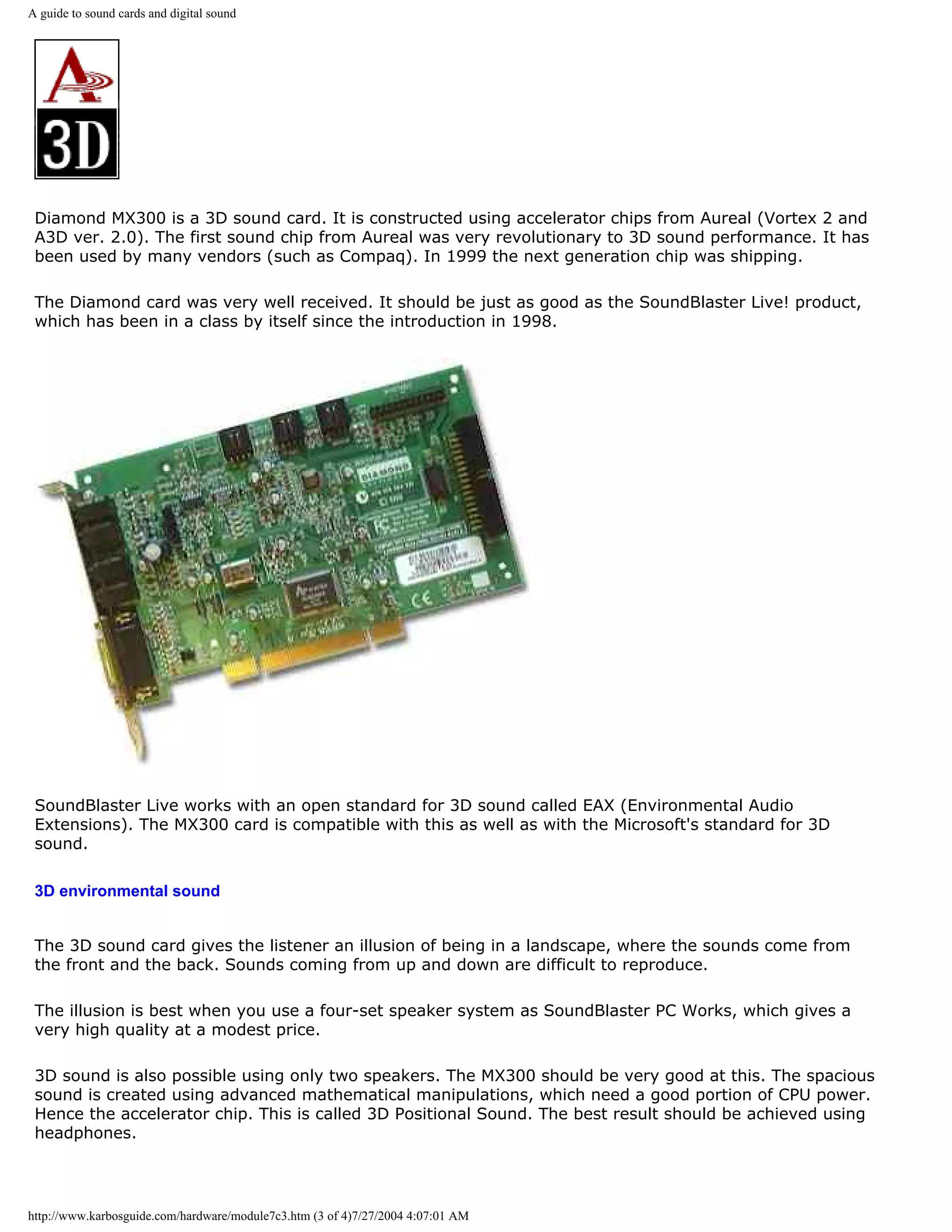 A guide to sound cards and digital sound




 Diamond MX300 is a 3D sound card. It is constructed using accelerator chips from Aureal (Vortex 2 and
 A3D ver. 2.0). The first sound chip from Aureal was very revolutionary to 3D sound performance. It has
 been used by many vendors (such as Compaq). In 1999 the next generation chip was shipping.

 The Diamond card was very well received. It should be just as good as the SoundBlaster Live! product,
 which has been in a class by itself since the introduction in 1998.




 SoundBlaster Live works with an open standard for 3D sound called EAX (Environmental Audio
 Extensions). The MX300 card is compatible with this as well as with the Microsoft's standard for 3D
 sound.

 3D environmental sound


 The 3D sound card gives the listener an illusion of being in a landscape, where the sounds come from
 the front and the back. Sounds coming from up and down are difficult to reproduce.

 The illusion is best when you use a four-set speaker system as SoundBlaster PC Works, which gives a
 very high quality at a modest price.

 3D sound is also possible using only two speakers. The MX300 should be very good at this. The spacious
 sound is created using advanced mathematical manipulations, which need a good portion of CPU power.
 Hence the accelerator chip. This is called 3D Positional Sound. The best result should be achieved using
 headphones.




http://www.karbosguide.com/hardware/module7c3.htm (3 of 4)7/27/2004 4:07:01 AM
 