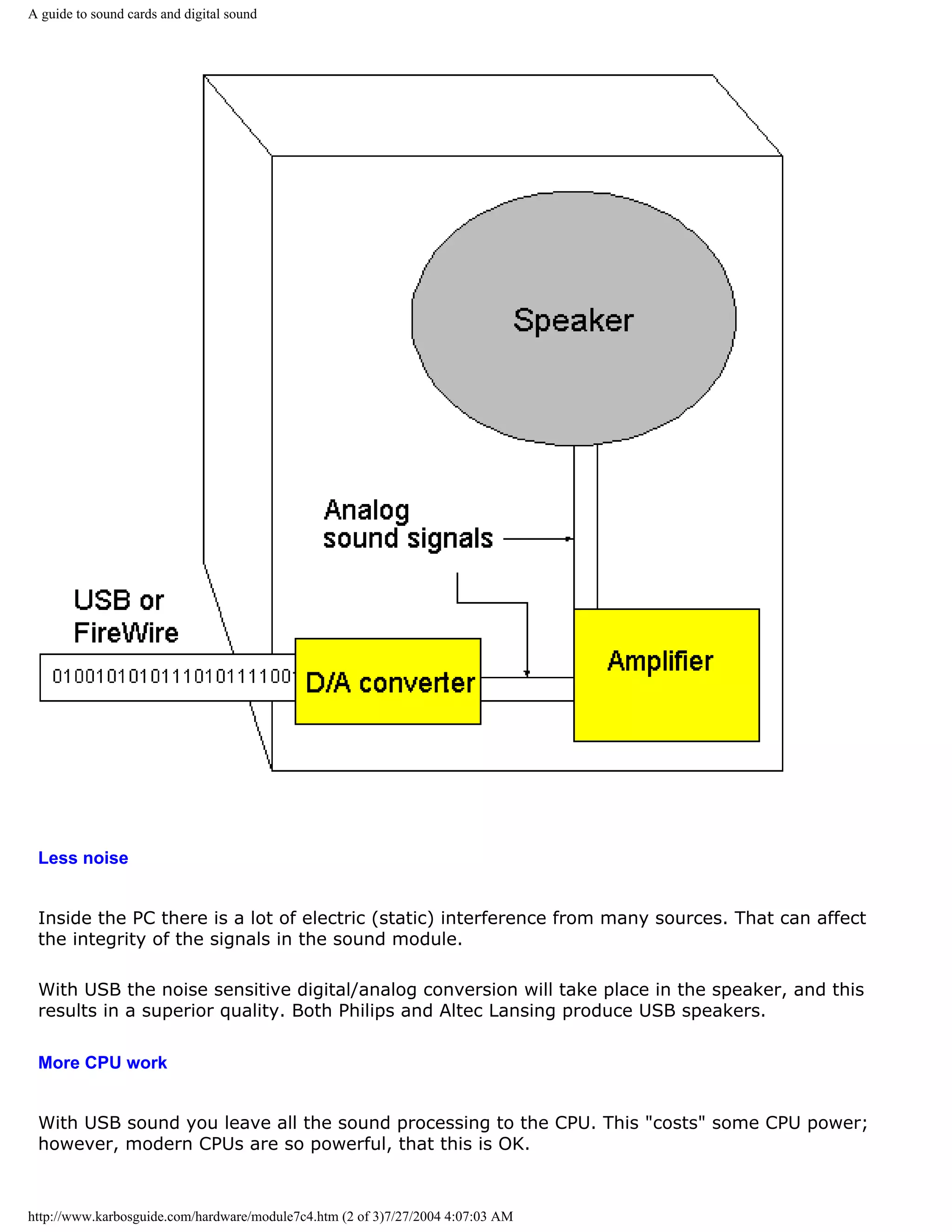 A guide to sound cards and digital sound




 Less noise


 Inside the PC there is a lot of electric (static) interference from many sources. That can affect
 the integrity of the signals in the sound module.

 With USB the noise sensitive digital/analog conversion will take place in the speaker, and this
 results in a superior quality. Both Philips and Altec Lansing produce USB speakers.

 More CPU work


 With USB sound you leave all the sound processing to the CPU. This "costs" some CPU power;
 however, modern CPUs are so powerful, that this is OK.



http://www.karbosguide.com/hardware/module7c4.htm (2 of 3)7/27/2004 4:07:03 AM
 