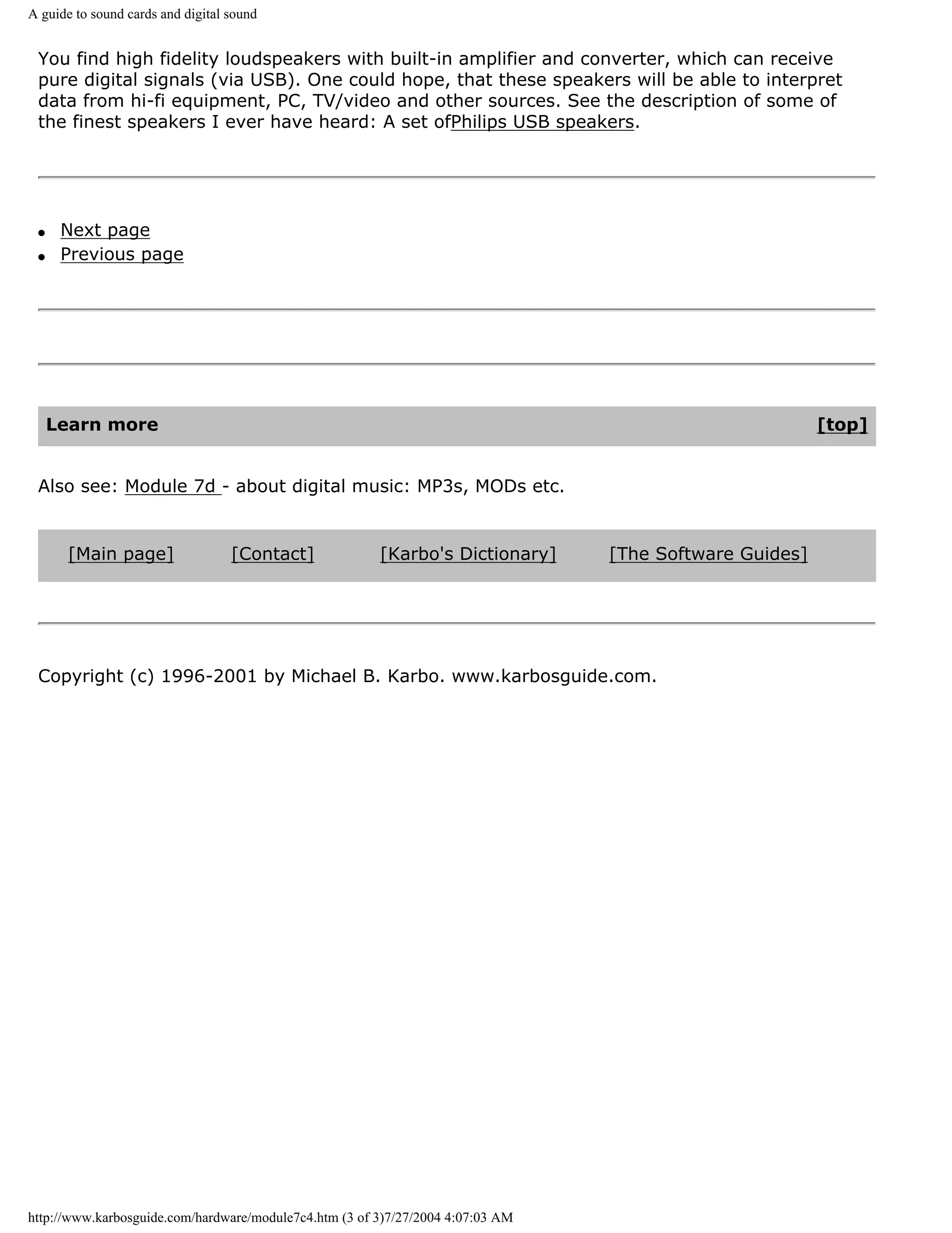 A guide to sound cards and digital sound


 You find high fidelity loudspeakers with built-in amplifier and converter, which can receive
 pure digital signals (via USB). One could hope, that these speakers will be able to interpret
 data from hi-fi equipment, PC, TV/video and other sources. See the description of some of
 the finest speakers I ever have heard: A set ofPhilips USB speakers.




 q    Next page
 q    Previous page




     Learn more                                                                                          [top]


 Also see: Module 7d - about digital music: MP3s, MODs etc.


      [Main page]                  [Contact]            [Karbo's Dictionary]     [The Software Guides]




 Copyright (c) 1996-2001 by Michael B. Karbo. www.karbosguide.com.




http://www.karbosguide.com/hardware/module7c4.htm (3 of 3)7/27/2004 4:07:03 AM
 