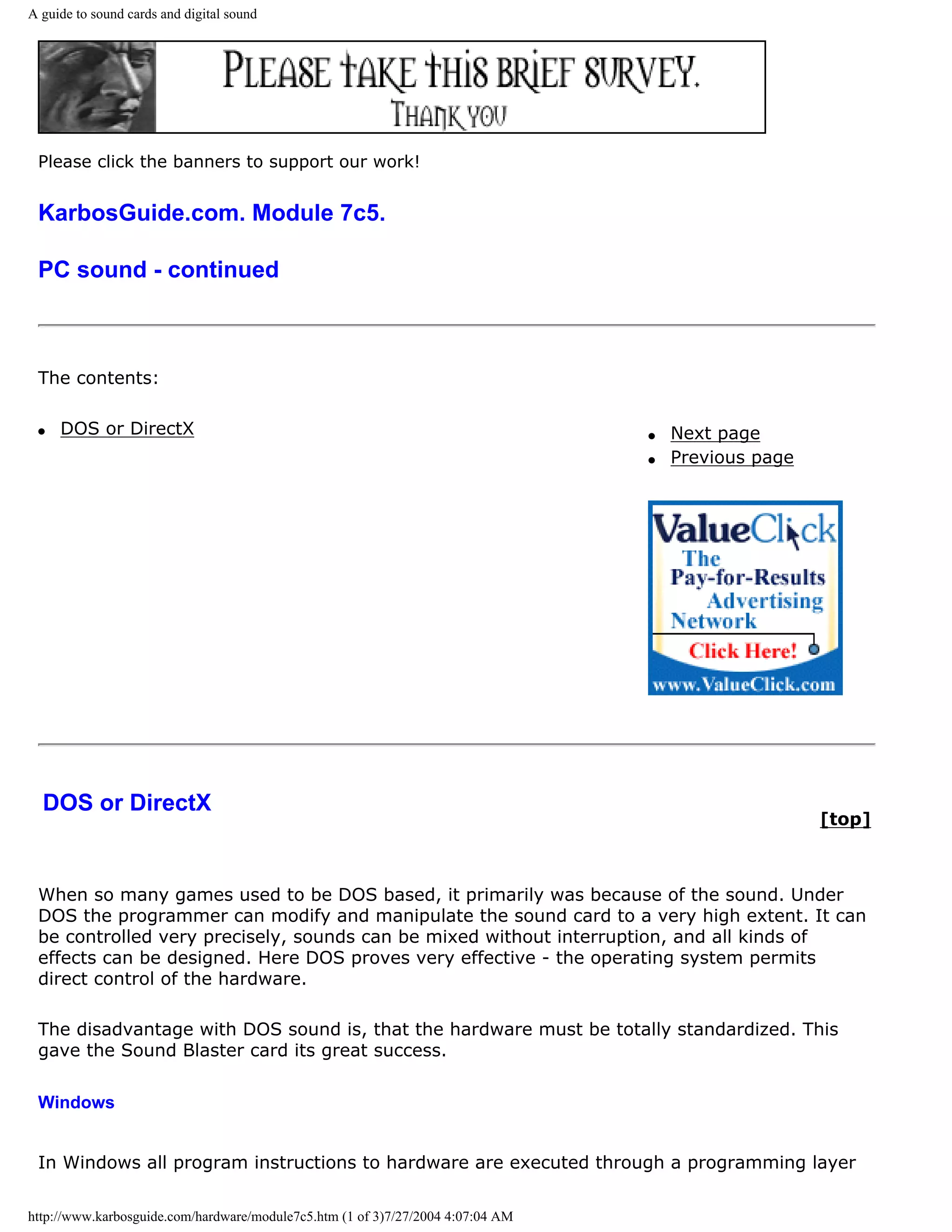 A guide to sound cards and digital sound




 Please click the banners to support our work!


 KarbosGuide.com. Module 7c5.

 PC sound - continued



 The contents:

 q   DOS or DirectX                                                              q   Next page
                                                                                 q   Previous page




  DOS or DirectX
                                                                                                     [top]



 When so many games used to be DOS based, it primarily was because of the sound. Under
 DOS the programmer can modify and manipulate the sound card to a very high extent. It can
 be controlled very precisely, sounds can be mixed without interruption, and all kinds of
 effects can be designed. Here DOS proves very effective - the operating system permits
 direct control of the hardware.

 The disadvantage with DOS sound is, that the hardware must be totally standardized. This
 gave the Sound Blaster card its great success.

 Windows


 In Windows all program instructions to hardware are executed through a programming layer

http://www.karbosguide.com/hardware/module7c5.htm (1 of 3)7/27/2004 4:07:04 AM
 