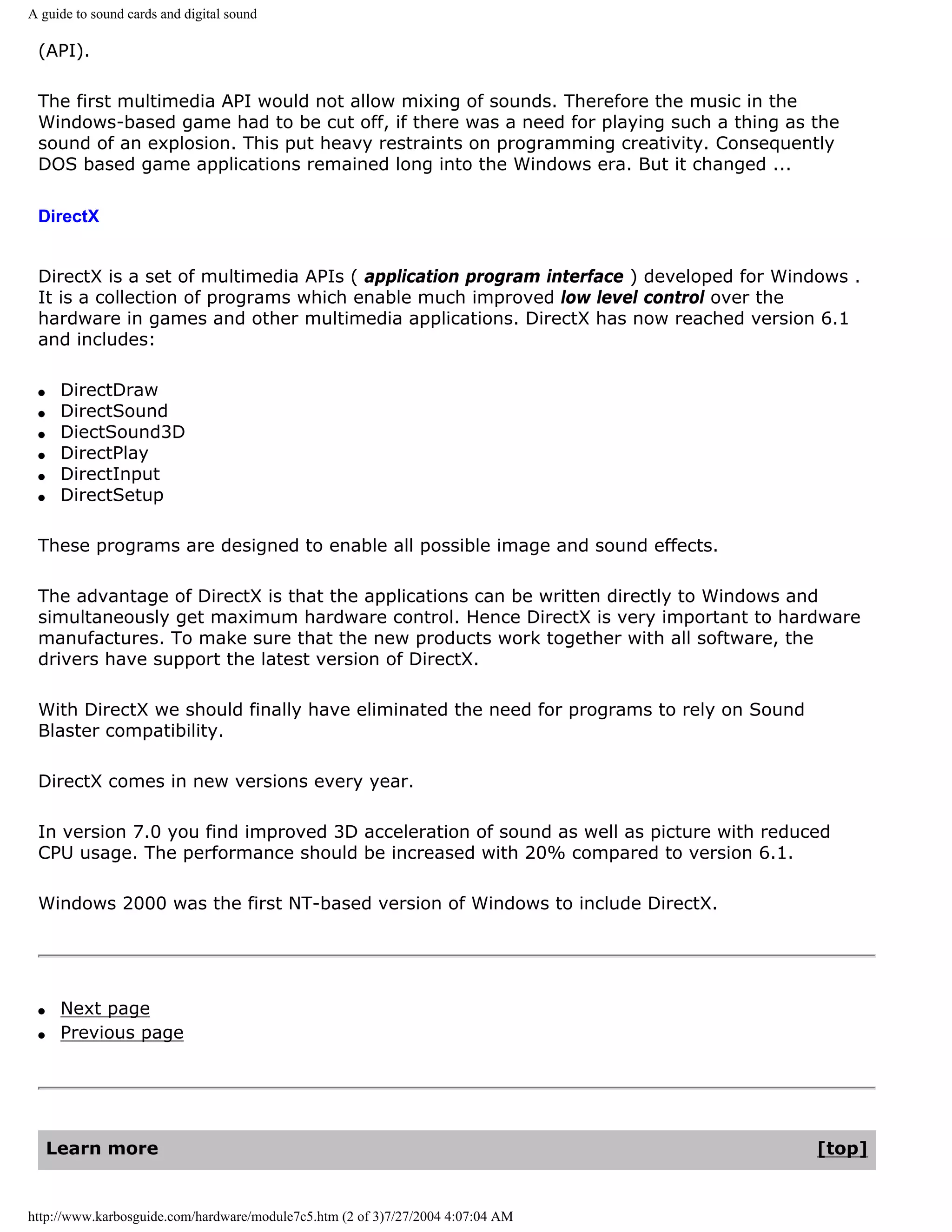 A guide to sound cards and digital sound

 (API).

 The first multimedia API would not allow mixing of sounds. Therefore the music in the
 Windows-based game had to be cut off, if there was a need for playing such a thing as the
 sound of an explosion. This put heavy restraints on programming creativity. Consequently
 DOS based game applications remained long into the Windows era. But it changed ...

 DirectX


 DirectX is a set of multimedia APIs ( application program interface ) developed for Windows .
 It is a collection of programs which enable much improved low level control over the
 hardware in games and other multimedia applications. DirectX has now reached version 6.1
 and includes:

 q    DirectDraw
 q    DirectSound
 q    DiectSound3D
 q    DirectPlay
 q    DirectInput
 q    DirectSetup

 These programs are designed to enable all possible image and sound effects.

 The advantage of DirectX is that the applications can be written directly to Windows and
 simultaneously get maximum hardware control. Hence DirectX is very important to hardware
 manufactures. To make sure that the new products work together with all software, the
 drivers have support the latest version of DirectX.

 With DirectX we should finally have eliminated the need for programs to rely on Sound
 Blaster compatibility.

 DirectX comes in new versions every year.

 In version 7.0 you find improved 3D acceleration of sound as well as picture with reduced
 CPU usage. The performance should be increased with 20% compared to version 6.1.

 Windows 2000 was the first NT-based version of Windows to include DirectX.




 q    Next page
 q    Previous page




     Learn more                                                                          [top]


http://www.karbosguide.com/hardware/module7c5.htm (2 of 3)7/27/2004 4:07:04 AM
 