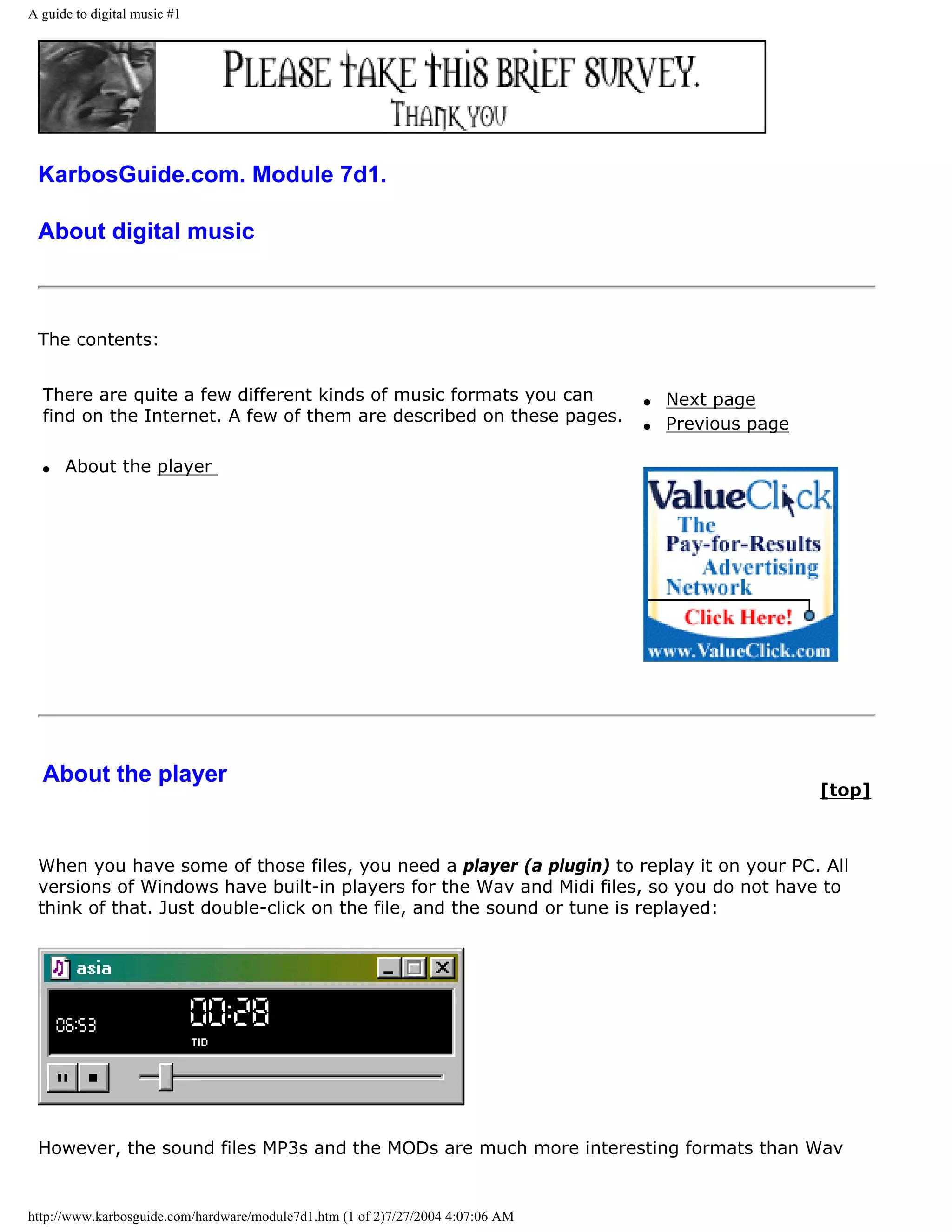 A guide to digital music #1




 KarbosGuide.com. Module 7d1.

 About digital music



 The contents:


  There are quite a few different kinds of music formats you can                 q   Next page
  find on the Internet. A few of them are described on these pages.              q   Previous page

  q   About the player




  About the player
                                                                                                     [top]



 When you have some of those files, you need a player (a plugin) to replay it on your PC. All
 versions of Windows have built-in players for the Wav and Midi files, so you do not have to
 think of that. Just double-click on the file, and the sound or tune is replayed:




 However, the sound files MP3s and the MODs are much more interesting formats than Wav


http://www.karbosguide.com/hardware/module7d1.htm (1 of 2)7/27/2004 4:07:06 AM
 