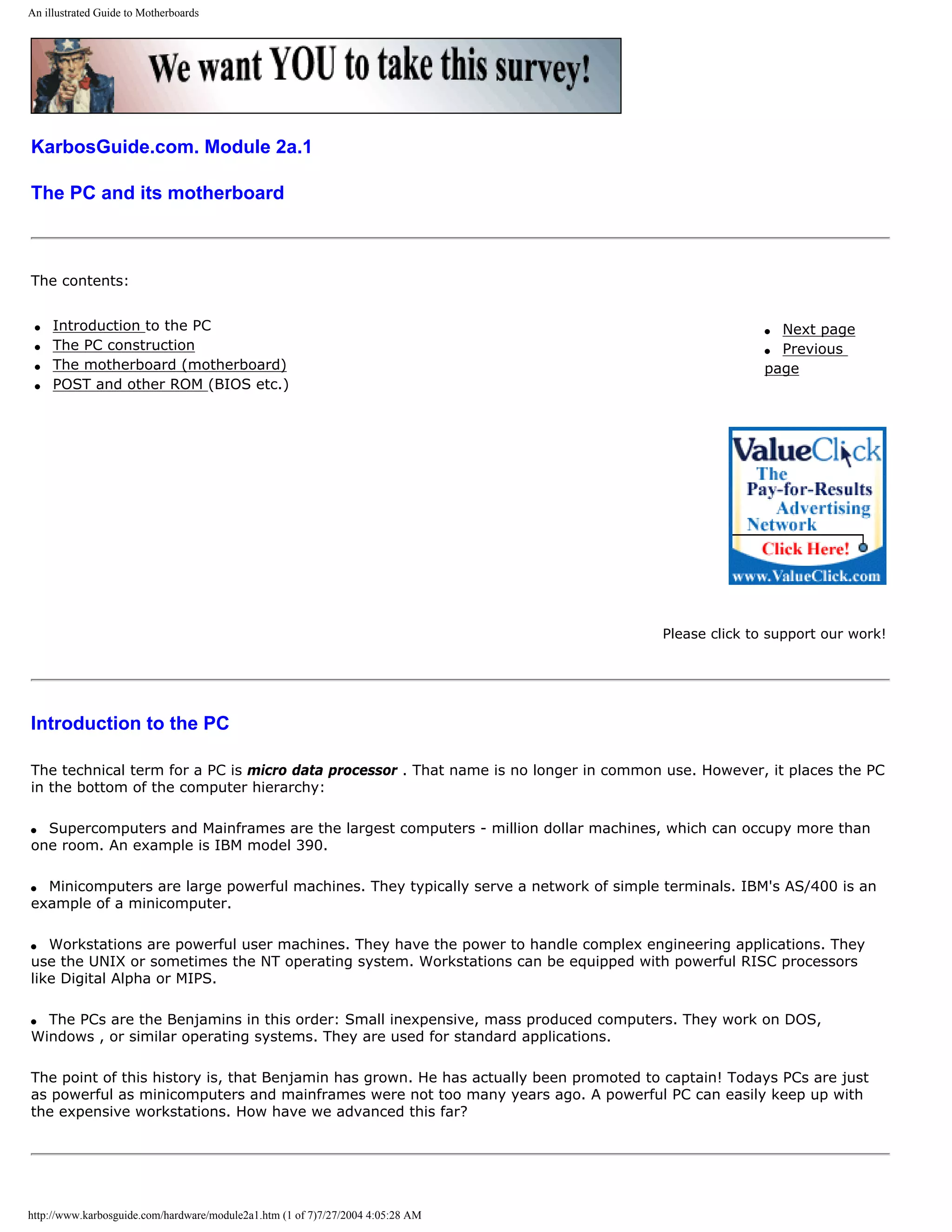 An illustrated Guide to Motherboards




KarbosGuide.com. Module 2a.1

The PC and its motherboard



The contents:


 q   Introduction to the PC                                                                           q Next page
 q   The PC construction                                                                              q Previous
 q   The motherboard (motherboard)                                                                    page
 q   POST and other ROM (BIOS etc.)




                                                                                       Please click to support our work!




Introduction to the PC

The technical term for a PC is micro data processor . That name is no longer in common use. However, it places the PC
in the bottom of the computer hierarchy:

q Supercomputers and Mainframes are the largest computers - million dollar machines, which can occupy more than
one room. An example is IBM model 390.

q Minicomputers are large powerful machines. They typically serve a network of simple terminals. IBM's AS/400 is an
example of a minicomputer.

q  Workstations are powerful user machines. They have the power to handle complex engineering applications. They
use the UNIX or sometimes the NT operating system. Workstations can be equipped with powerful RISC processors
like Digital Alpha or MIPS.

q The PCs are the Benjamins in this order: Small inexpensive, mass produced computers. They work on DOS,
Windows , or similar operating systems. They are used for standard applications.

The point of this history is, that Benjamin has grown. He has actually been promoted to captain! Todays PCs are just
as powerful as minicomputers and mainframes were not too many years ago. A powerful PC can easily keep up with
the expensive workstations. How have we advanced this far?




http://www.karbosguide.com/hardware/module2a1.htm (1 of 7)7/27/2004 4:05:28 AM
 
