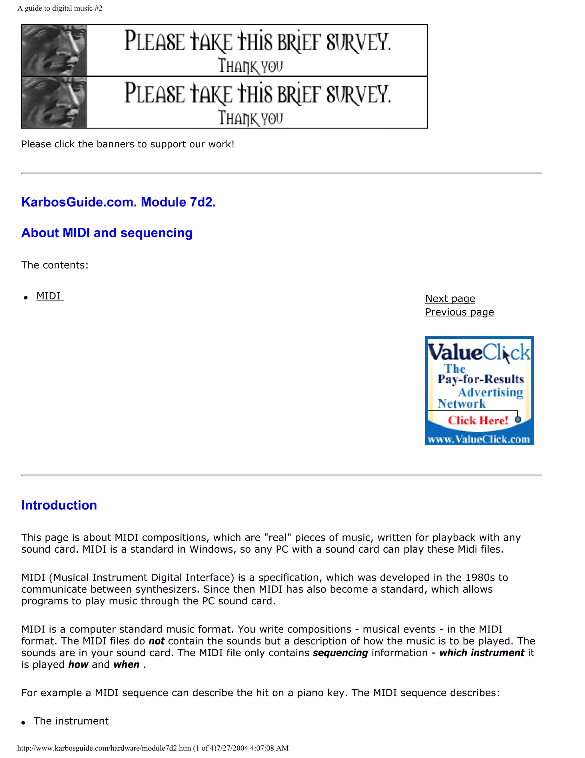 A guide to digital music #2




 Please click the banners to support our work!




 KarbosGuide.com. Module 7d2.

 About MIDI and sequencing

 The contents:


  q   MIDI                                                                         Next page
                                                                                   Previous page




 Introduction

 This page is about MIDI compositions, which are "real" pieces of music, written for playback with any
 sound card. MIDI is a standard in Windows, so any PC with a sound card can play these Midi files.

 MIDI (Musical Instrument Digital Interface) is a specification, which was developed in the 1980s to
 communicate between synthesizers. Since then MIDI has also become a standard, which allows
 programs to play music through the PC sound card.

 MIDI is a computer standard music format. You write compositions - musical events - in the MIDI
 format. The MIDI files do not contain the sounds but a description of how the music is to be played. The
 sounds are in your sound card. The MIDI file only contains sequencing information - which instrument it
 is played how and when .

 For example a MIDI sequence can describe the hit on a piano key. The MIDI sequence describes:

 q    The instrument

http://www.karbosguide.com/hardware/module7d2.htm (1 of 4)7/27/2004 4:07:08 AM
 