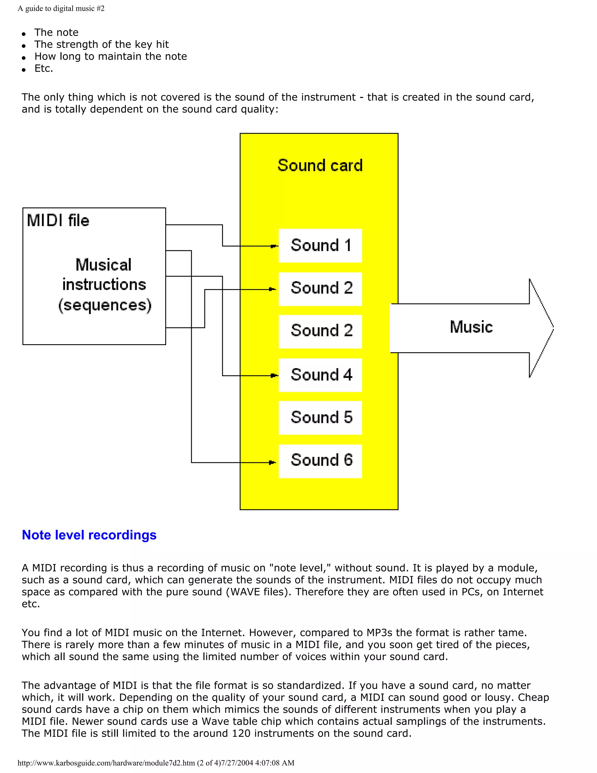 A guide to digital music #2


 q   The note
 q   The strength of the key hit
 q   How long to maintain the note
 q   Etc.

 The only thing which is not covered is the sound of the instrument - that is created in the sound card,
 and is totally dependent on the sound card quality:




 Note level recordings

 A MIDI recording is thus a recording of music on "note level," without sound. It is played by a module,
 such as a sound card, which can generate the sounds of the instrument. MIDI files do not occupy much
 space as compared with the pure sound (WAVE files). Therefore they are often used in PCs, on Internet
 etc.

 You find a lot of MIDI music on the Internet. However, compared to MP3s the format is rather tame.
 There is rarely more than a few minutes of music in a MIDI file, and you soon get tired of the pieces,
 which all sound the same using the limited number of voices within your sound card.

 The advantage of MIDI is that the file format is so standardized. If you have a sound card, no matter
 which, it will work. Depending on the quality of your sound card, a MIDI can sound good or lousy. Cheap
 sound cards have a chip on them which mimics the sounds of different instruments when you play a
 MIDI file. Newer sound cards use a Wave table chip which contains actual samplings of the instruments.
 The MIDI file is still limited to the around 120 instruments on the sound card.

http://www.karbosguide.com/hardware/module7d2.htm (2 of 4)7/27/2004 4:07:08 AM
 