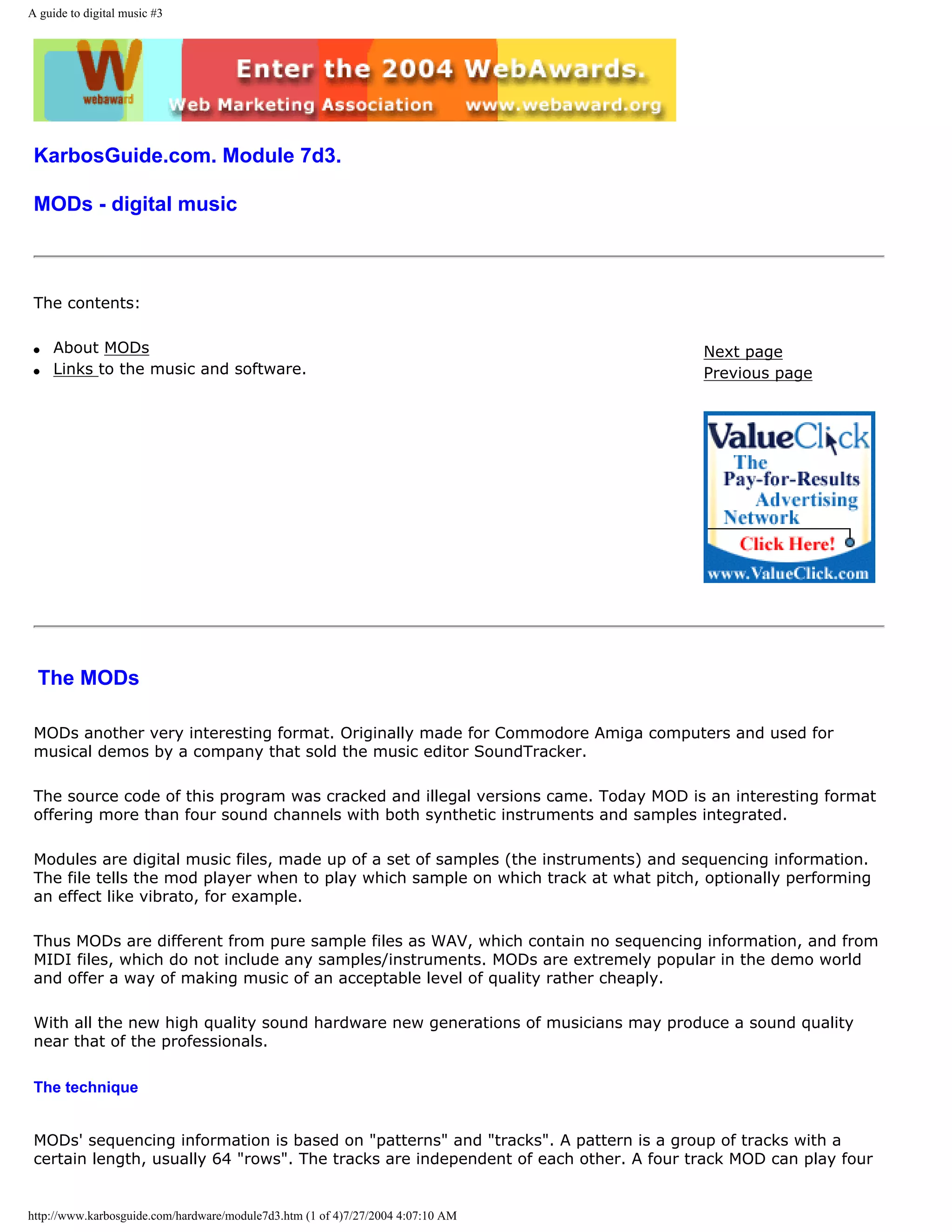 A guide to digital music #3




 KarbosGuide.com. Module 7d3.

 MODs - digital music



 The contents:

 q   About MODs                                                                       Next page
 q   Links to the music and software.                                                 Previous page




 The MODs

 MODs another very interesting format. Originally made for Commodore Amiga computers and used for
 musical demos by a company that sold the music editor SoundTracker.

 The source code of this program was cracked and illegal versions came. Today MOD is an interesting format
 offering more than four sound channels with both synthetic instruments and samples integrated.

 Modules are digital music files, made up of a set of samples (the instruments) and sequencing information.
 The file tells the mod player when to play which sample on which track at what pitch, optionally performing
 an effect like vibrato, for example.

 Thus MODs are different from pure sample files as WAV, which contain no sequencing information, and from
 MIDI files, which do not include any samples/instruments. MODs are extremely popular in the demo world
 and offer a way of making music of an acceptable level of quality rather cheaply.

 With all the new high quality sound hardware new generations of musicians may produce a sound quality
 near that of the professionals.

 The technique


 MODs' sequencing information is based on "patterns" and "tracks". A pattern is a group of tracks with a
 certain length, usually 64 "rows". The tracks are independent of each other. A four track MOD can play four


http://www.karbosguide.com/hardware/module7d3.htm (1 of 4)7/27/2004 4:07:10 AM
 