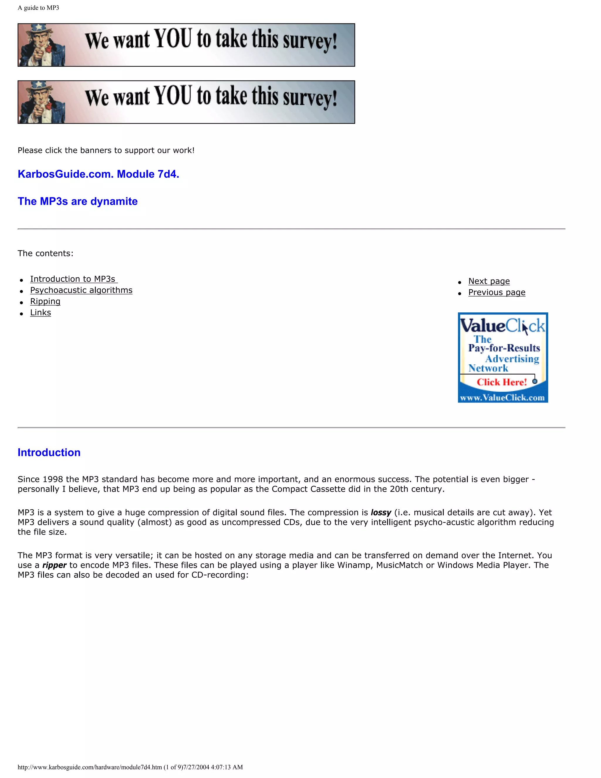 A guide to MP3




Please click the banners to support our work!


KarbosGuide.com. Module 7d4.

The MP3s are dynamite



The contents:


q   Introduction to MP3s                                                                                    q   Next page
q   Psychoacustic algorithms                                                                                q   Previous page
q   Ripping
q   Links




Introduction

Since 1998 the MP3 standard has become more and more important, and an enormous success. The potential is even bigger -
personally I believe, that MP3 end up being as popular as the Compact Cassette did in the 20th century.

MP3 is a system to give a huge compression of digital sound files. The compression is lossy (i.e. musical details are cut away). Yet
MP3 delivers a sound quality (almost) as good as uncompressed CDs, due to the very intelligent psycho-acustic algorithm reducing
the file size.

The MP3 format is very versatile; it can be hosted on any storage media and can be transferred on demand over the Internet. You
use a ripper to encode MP3 files. These files can be played using a player like Winamp, MusicMatch or Windows Media Player. The
MP3 files can also be decoded an used for CD-recording:




http://www.karbosguide.com/hardware/module7d4.htm (1 of 9)7/27/2004 4:07:13 AM
 