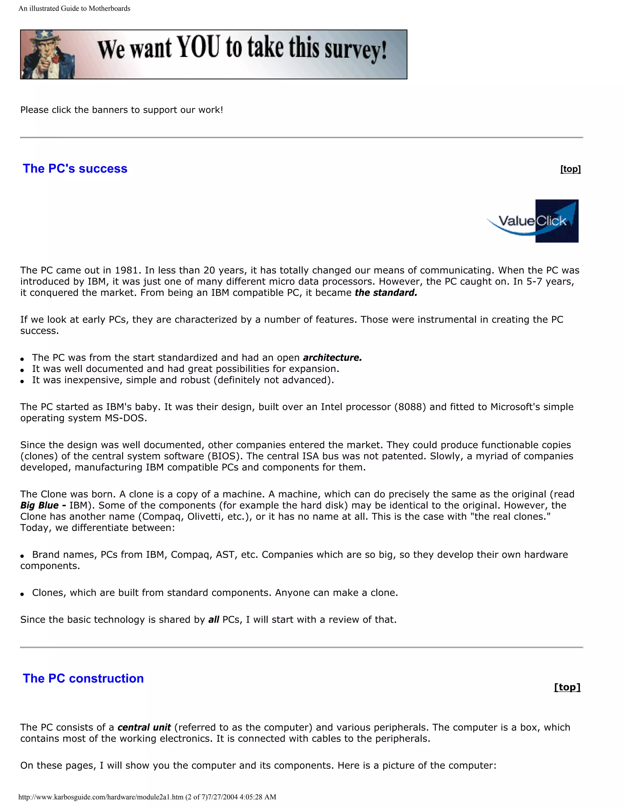 An illustrated Guide to Motherboards




Please click the banners to support our work!




 The PC's success                                                                                                    [top]




The PC came out in 1981. In less than 20 years, it has totally changed our means of communicating. When the PC was
introduced by IBM, it was just one of many different micro data processors. However, the PC caught on. In 5-7 years,
it conquered the market. From being an IBM compatible PC, it became the standard.

If we look at early PCs, they are characterized by a number of features. Those were instrumental in creating the PC
success.

q   The PC was from the start standardized and had an open architecture.
q   It was well documented and had great possibilities for expansion.
q   It was inexpensive, simple and robust (definitely not advanced).

The PC started as IBM's baby. It was their design, built over an Intel processor (8088) and fitted to Microsoft's simple
operating system MS-DOS.

Since the design was well documented, other companies entered the market. They could produce functionable copies
(clones) of the central system software (BIOS). The central ISA bus was not patented. Slowly, a myriad of companies
developed, manufacturing IBM compatible PCs and components for them.

The Clone was born. A clone is a copy of a machine. A machine, which can do precisely the same as the original (read
Big Blue - IBM). Some of the components (for example the hard disk) may be identical to the original. However, the
Clone has another name (Compaq, Olivetti, etc.), or it has no name at all. This is the case with "the real clones."
Today, we differentiate between:

q Brand names, PCs from IBM, Compaq, AST, etc. Companies which are so big, so they develop their own hardware
components.

q   Clones, which are built from standard components. Anyone can make a clone.

Since the basic technology is shared by all PCs, I will start with a review of that.




 The PC construction
                                                                                                                   [top]



The PC consists of a central unit (referred to as the computer) and various peripherals. The computer is a box, which
contains most of the working electronics. It is connected with cables to the peripherals.

On these pages, I will show you the computer and its components. Here is a picture of the computer:


http://www.karbosguide.com/hardware/module2a1.htm (2 of 7)7/27/2004 4:05:28 AM
 