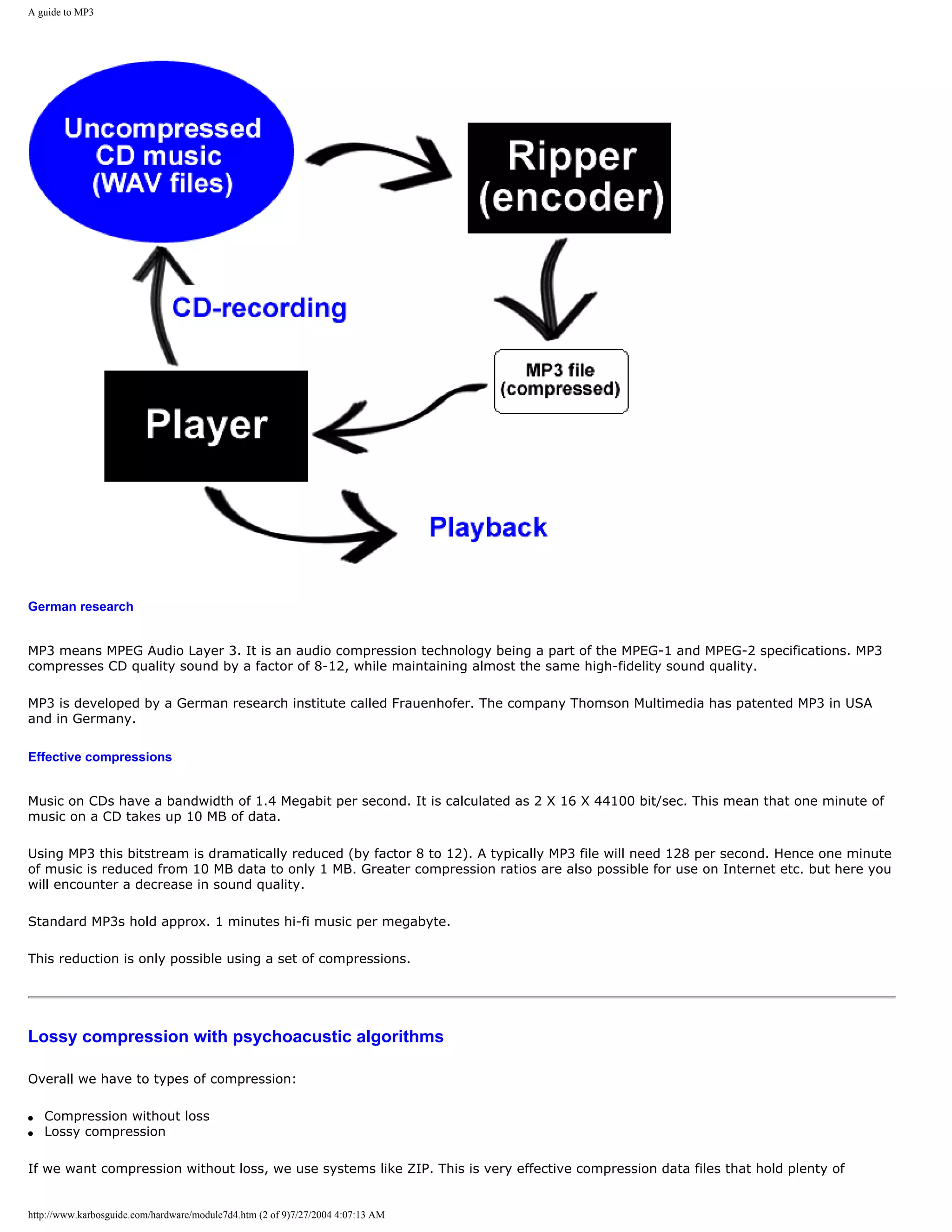 A guide to MP3




German research


MP3 means MPEG Audio Layer 3. It is an audio compression technology being a part of the MPEG-1 and MPEG-2 specifications. MP3
compresses CD quality sound by a factor of 8-12, while maintaining almost the same high-fidelity sound quality.

MP3 is developed by a German research institute called Frauenhofer. The company Thomson Multimedia has patented MP3 in USA
and in Germany.

Effective compressions


Music on CDs have a bandwidth of 1.4 Megabit per second. It is calculated as 2 X 16 X 44100 bit/sec. This mean that one minute of
music on a CD takes up 10 MB of data.

Using MP3 this bitstream is dramatically reduced (by factor 8 to 12). A typically MP3 file will need 128 per second. Hence one minute
of music is reduced from 10 MB data to only 1 MB. Greater compression ratios are also possible for use on Internet etc. but here you
will encounter a decrease in sound quality.

Standard MP3s hold approx. 1 minutes hi-fi music per megabyte.

This reduction is only possible using a set of compressions.




Lossy compression with psychoacustic algorithms

Overall we have to types of compression:

q   Compression without loss
q   Lossy compression

If we want compression without loss, we use systems like ZIP. This is very effective compression data files that hold plenty of


http://www.karbosguide.com/hardware/module7d4.htm (2 of 9)7/27/2004 4:07:13 AM
 