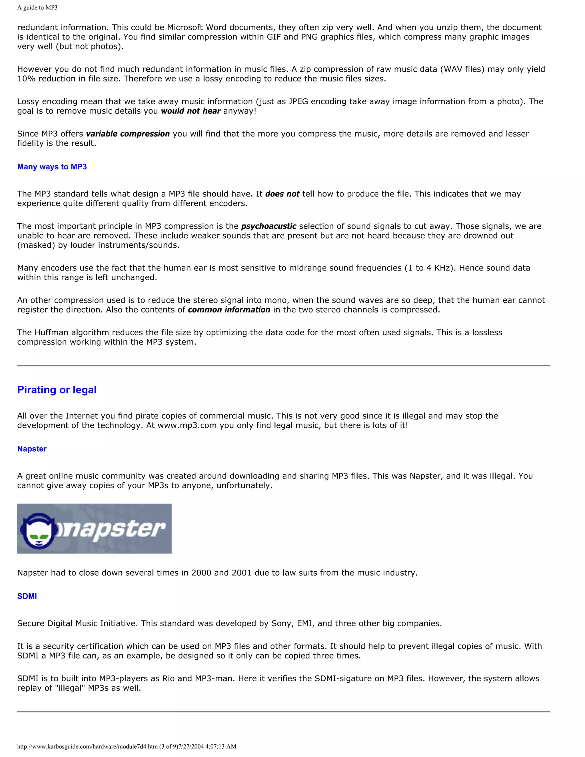 A guide to MP3


redundant information. This could be Microsoft Word documents, they often zip very well. And when you unzip them, the document
is identical to the original. You find similar compression within GIF and PNG graphics files, which compress many graphic images
very well (but not photos).

However you do not find much redundant information in music files. A zip compression of raw music data (WAV files) may only yield
10% reduction in file size. Therefore we use a lossy encoding to reduce the music files sizes.

Lossy encoding mean that we take away music information (just as JPEG encoding take away image information from a photo). The
goal is to remove music details you would not hear anyway!

Since MP3 offers variable compression you will find that the more you compress the music, more details are removed and lesser
fidelity is the result.

Many ways to MP3


The MP3 standard tells what design a MP3 file should have. It does not tell how to produce the file. This indicates that we may
experience quite different quality from different encoders.

The most important principle in MP3 compression is the psychoacustic selection of sound signals to cut away. Those signals, we are
unable to hear are removed. These include weaker sounds that are present but are not heard because they are drowned out
(masked) by louder instruments/sounds.

Many encoders use the fact that the human ear is most sensitive to midrange sound frequencies (1 to 4 KHz). Hence sound data
within this range is left unchanged.

An other compression used is to reduce the stereo signal into mono, when the sound waves are so deep, that the human ear cannot
register the direction. Also the contents of common information in the two stereo channels is compressed.

The Huffman algorithm reduces the file size by optimizing the data code for the most often used signals. This is a lossless
compression working within the MP3 system.




Pirating or legal

All over the Internet you find pirate copies of commercial music. This is not very good since it is illegal and may stop the
development of the technology. At www.mp3.com you only find legal music, but there is lots of it!

Napster


A great online music community was created around downloading and sharing MP3 files. This was Napster, and it was illegal. You
cannot give away copies of your MP3s to anyone, unfortunately.




Napster had to close down several times in 2000 and 2001 due to law suits from the music industry.

SDMI


Secure Digital Music Initiative. This standard was developed by Sony, EMI, and three other big companies.

It is a security certification which can be used on MP3 files and other formats. It should help to prevent illegal copies of music. With
SDMI a MP3 file can, as an example, be designed so it only can be copied three times.

SDMI is to built into MP3-players as Rio and MP3-man. Here it verifies the SDMI-sigature on MP3 files. However, the system allows
replay of "illegal" MP3s as well.




http://www.karbosguide.com/hardware/module7d4.htm (3 of 9)7/27/2004 4:07:13 AM
 