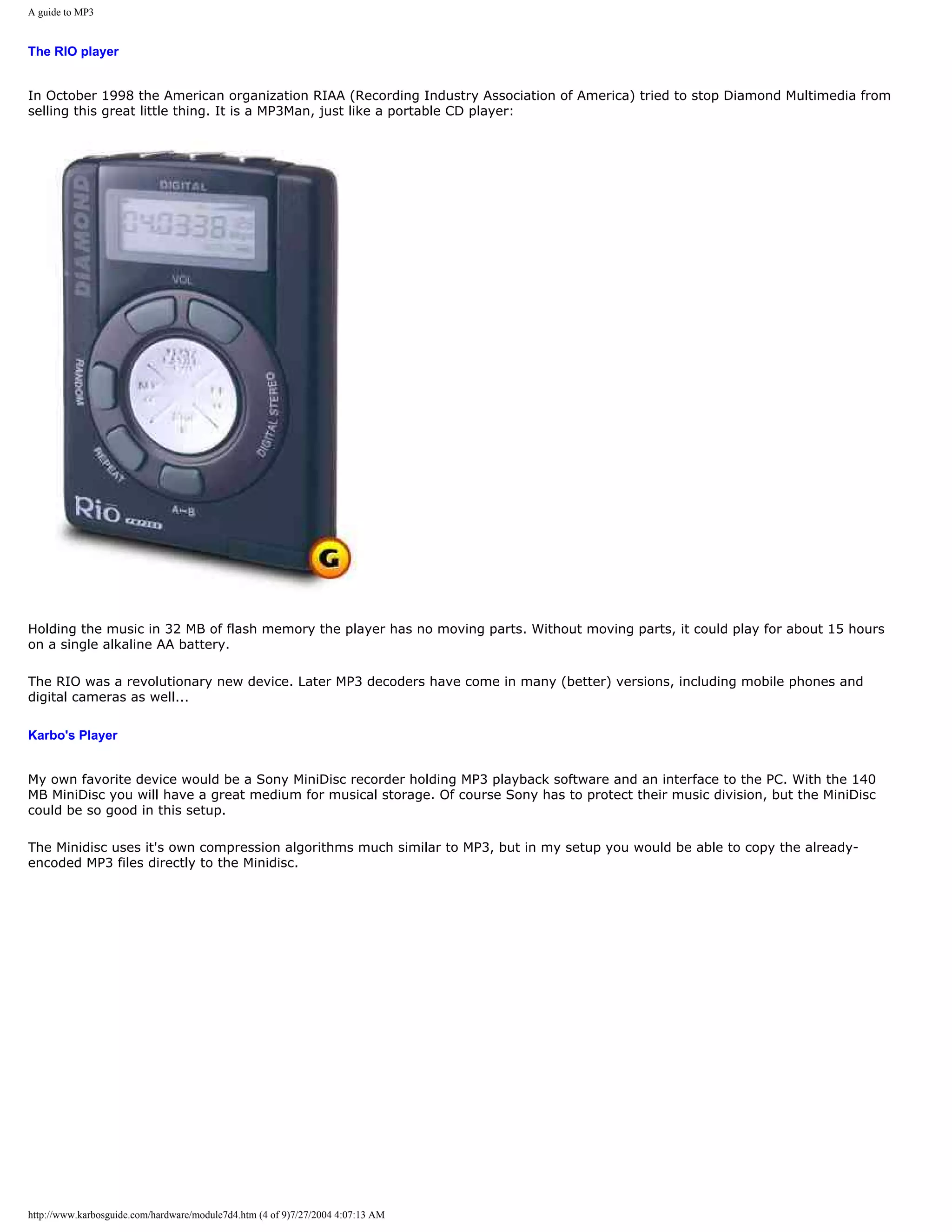 A guide to MP3


The RIO player


In October 1998 the American organization RIAA (Recording Industry Association of America) tried to stop Diamond Multimedia from
selling this great little thing. It is a MP3Man, just like a portable CD player:




Holding the music in 32 MB of flash memory the player has no moving parts. Without moving parts, it could play for about 15 hours
on a single alkaline AA battery.

The RIO was a revolutionary new device. Later MP3 decoders have come in many (better) versions, including mobile phones and
digital cameras as well...

Karbo's Player


My own favorite device would be a Sony MiniDisc recorder holding MP3 playback software and an interface to the PC. With the 140
MB MiniDisc you will have a great medium for musical storage. Of course Sony has to protect their music division, but the MiniDisc
could be so good in this setup.

The Minidisc uses it's own compression algorithms much similar to MP3, but in my setup you would be able to copy the already-
encoded MP3 files directly to the Minidisc.




http://www.karbosguide.com/hardware/module7d4.htm (4 of 9)7/27/2004 4:07:13 AM
 