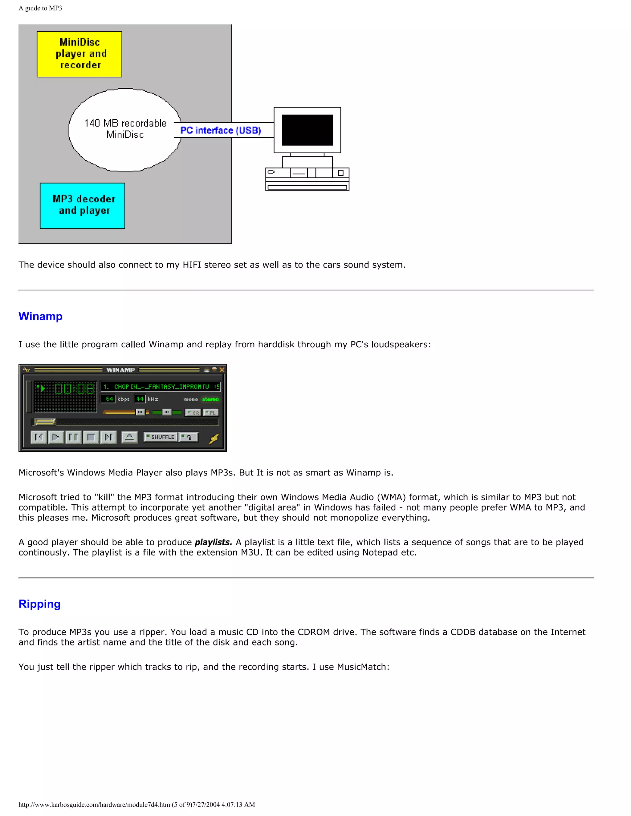A guide to MP3




The device should also connect to my HIFI stereo set as well as to the cars sound system.




Winamp

I use the little program called Winamp and replay from harddisk through my PC's loudspeakers:




Microsoft's Windows Media Player also plays MP3s. But It is not as smart as Winamp is.

Microsoft tried to "kill" the MP3 format introducing their own Windows Media Audio (WMA) format, which is similar to MP3 but not
compatible. This attempt to incorporate yet another "digital area" in Windows has failed - not many people prefer WMA to MP3, and
this pleases me. Microsoft produces great software, but they should not monopolize everything.

A good player should be able to produce playlists. A playlist is a little text file, which lists a sequence of songs that are to be played
continously. The playlist is a file with the extension M3U. It can be edited using Notepad etc.




Ripping

To produce MP3s you use a ripper. You load a music CD into the CDROM drive. The software finds a CDDB database on the Internet
and finds the artist name and the title of the disk and each song.

You just tell the ripper which tracks to rip, and the recording starts. I use MusicMatch:




http://www.karbosguide.com/hardware/module7d4.htm (5 of 9)7/27/2004 4:07:13 AM
 