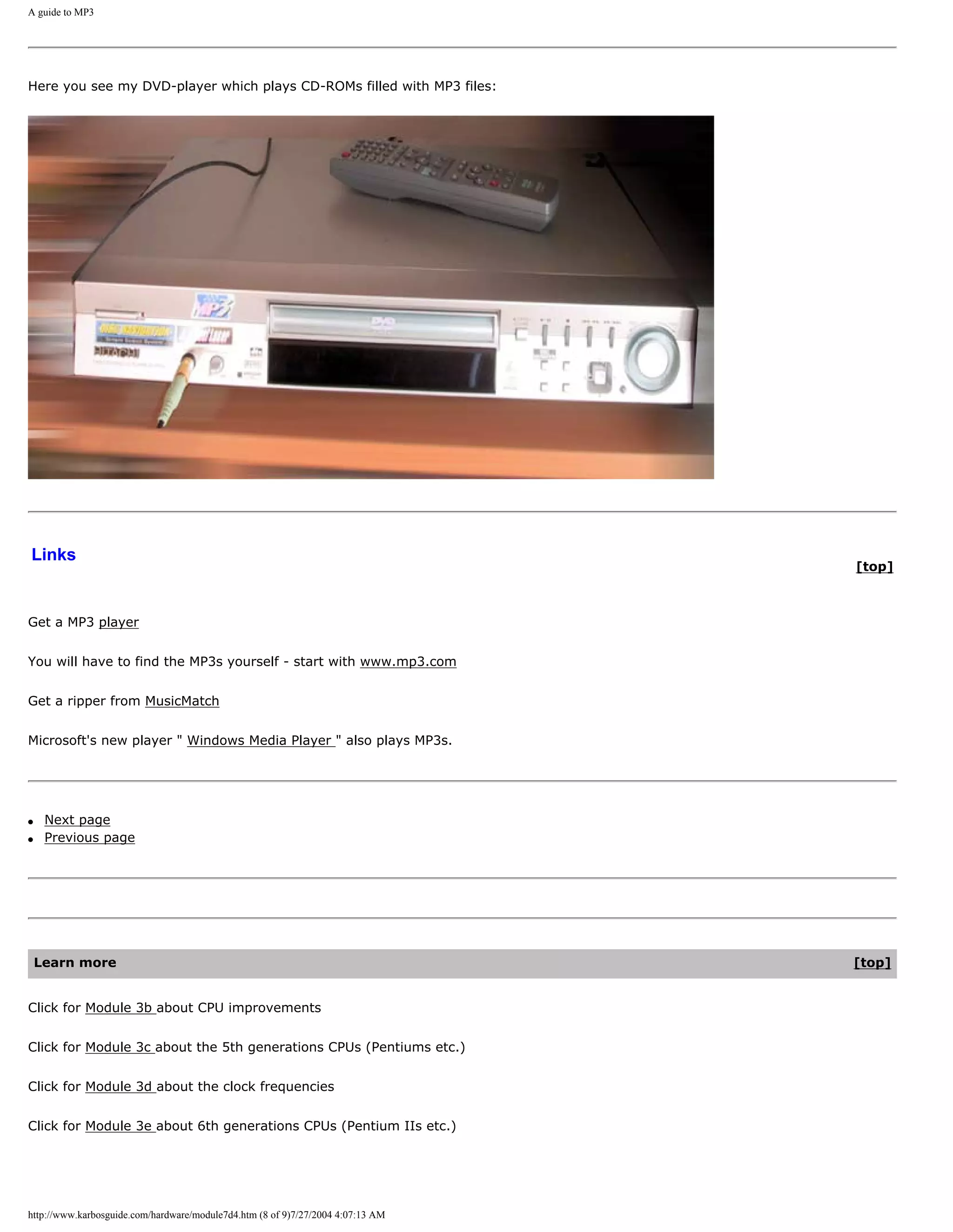 A guide to MP3




Here you see my DVD-player which plays CD-ROMs filled with MP3 files:




Links
                                                                                 [top]



Get a MP3 player


You will have to find the MP3s yourself - start with www.mp3.com


Get a ripper from MusicMatch


Microsoft's new player " Windows Media Player " also plays MP3s.




q    Next page
q    Previous page




    Learn more                                                                   [top]


Click for Module 3b about CPU improvements


Click for Module 3c about the 5th generations CPUs (Pentiums etc.)


Click for Module 3d about the clock frequencies


Click for Module 3e about 6th generations CPUs (Pentium IIs etc.)




http://www.karbosguide.com/hardware/module7d4.htm (8 of 9)7/27/2004 4:07:13 AM
 