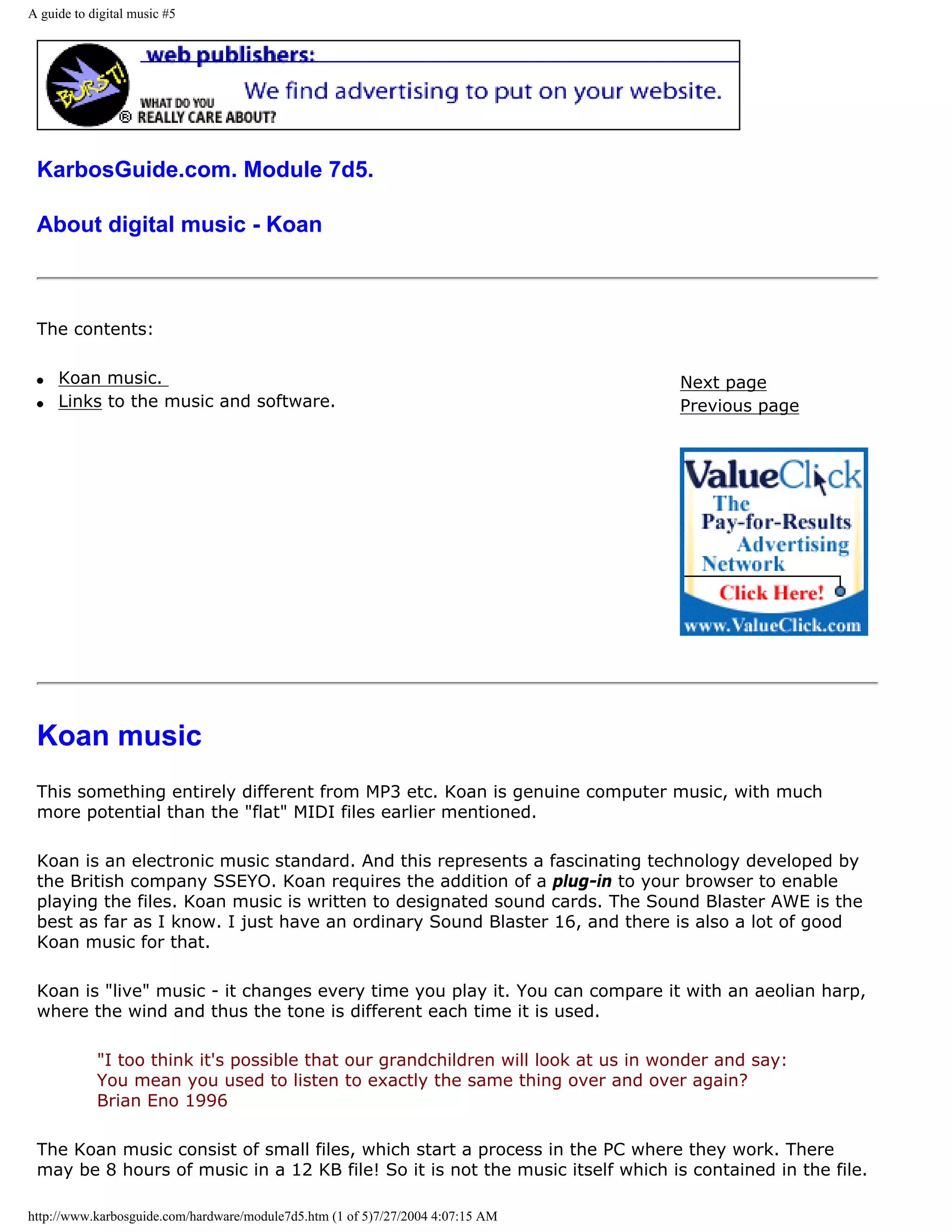 A guide to digital music #5




 KarbosGuide.com. Module 7d5.

 About digital music - Koan



 The contents:

 q   Koan music.                                                                  Next page
 q   Links to the music and software.                                             Previous page




 Koan music
 This something entirely different from MP3 etc. Koan is genuine computer music, with much
 more potential than the "flat" MIDI files earlier mentioned.

 Koan is an electronic music standard. And this represents a fascinating technology developed by
 the British company SSEYO. Koan requires the addition of a plug-in to your browser to enable
 playing the files. Koan music is written to designated sound cards. The Sound Blaster AWE is the
 best as far as I know. I just have an ordinary Sound Blaster 16, and there is also a lot of good
 Koan music for that.

 Koan is "live" music - it changes every time you play it. You can compare it with an aeolian harp,
 where the wind and thus the tone is different each time it is used.

            "I too think it's possible that our grandchildren will look at us in wonder and say:
            You mean you used to listen to exactly the same thing over and over again?
            Brian Eno 1996

 The Koan music consist of small files, which start a process in the PC where they work. There
 may be 8 hours of music in a 12 KB file! So it is not the music itself which is contained in the file.

http://www.karbosguide.com/hardware/module7d5.htm (1 of 5)7/27/2004 4:07:15 AM
 