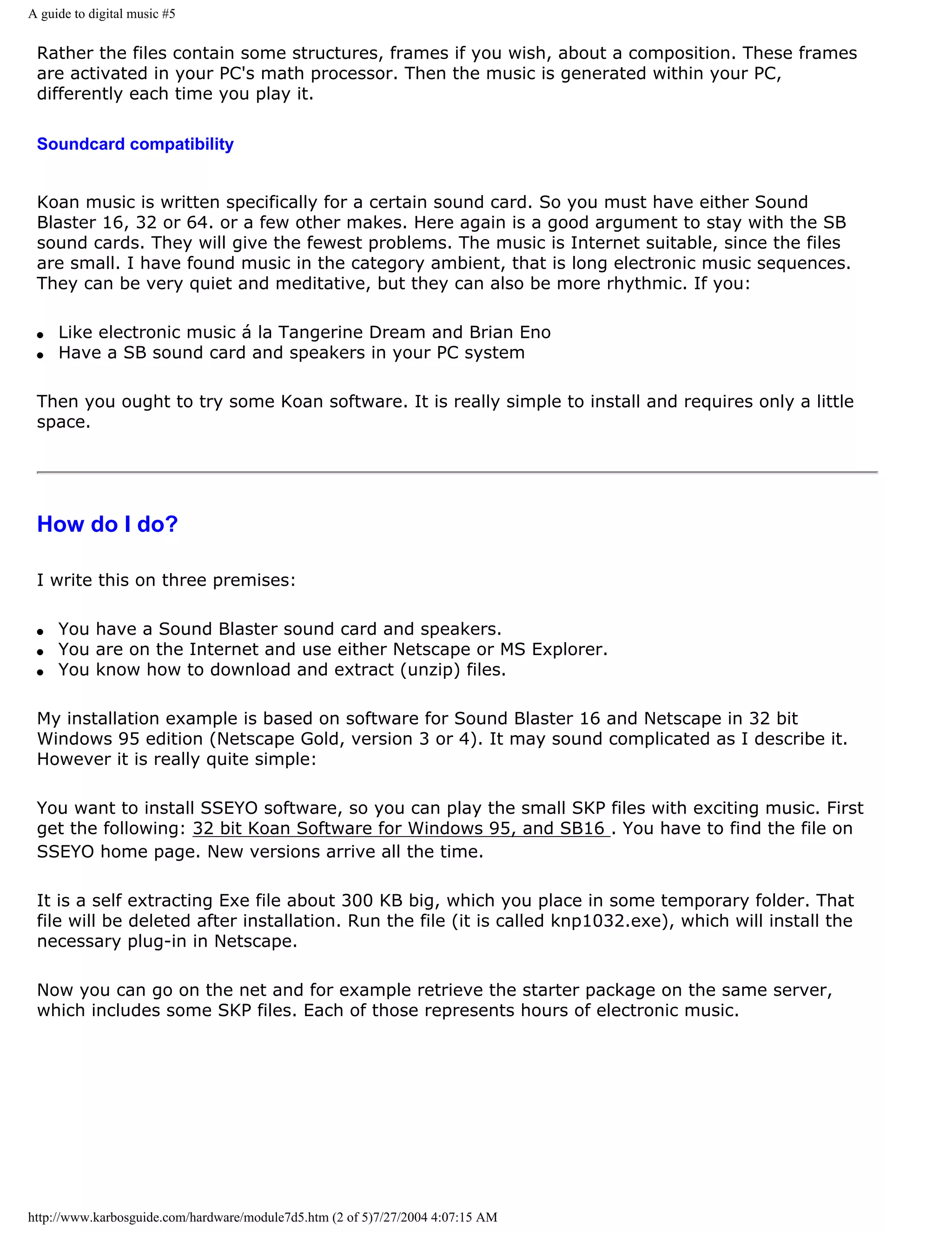 A guide to digital music #5


 Rather the files contain some structures, frames if you wish, about a composition. These frames
 are activated in your PC's math processor. Then the music is generated within your PC,
 differently each time you play it.

 Soundcard compatibility


 Koan music is written specifically for a certain sound card. So you must have either Sound
 Blaster 16, 32 or 64. or a few other makes. Here again is a good argument to stay with the SB
 sound cards. They will give the fewest problems. The music is Internet suitable, since the files
 are small. I have found music in the category ambient, that is long electronic music sequences.
 They can be very quiet and meditative, but they can also be more rhythmic. If you:

 q   Like electronic music á la Tangerine Dream and Brian Eno
 q   Have a SB sound card and speakers in your PC system

 Then you ought to try some Koan software. It is really simple to install and requires only a little
 space.




 How do I do?

 I write this on three premises:

 q   You have a Sound Blaster sound card and speakers.
 q   You are on the Internet and use either Netscape or MS Explorer.
 q   You know how to download and extract (unzip) files.

 My installation example is based on software for Sound Blaster 16 and Netscape in 32 bit
 Windows 95 edition (Netscape Gold, version 3 or 4). It may sound complicated as I describe it.
 However it is really quite simple:

 You want to install SSEYO software, so you can play the small SKP files with exciting music. First
 get the following: 32 bit Koan Software for Windows 95, and SB16 . You have to find the file on
 SSEYO home page. New versions arrive all the time.

 It is a self extracting Exe file about 300 KB big, which you place in some temporary folder. That
 file will be deleted after installation. Run the file (it is called knp1032.exe), which will install the
 necessary plug-in in Netscape.

 Now you can go on the net and for example retrieve the starter package on the same server,
 which includes some SKP files. Each of those represents hours of electronic music.




http://www.karbosguide.com/hardware/module7d5.htm (2 of 5)7/27/2004 4:07:15 AM
 