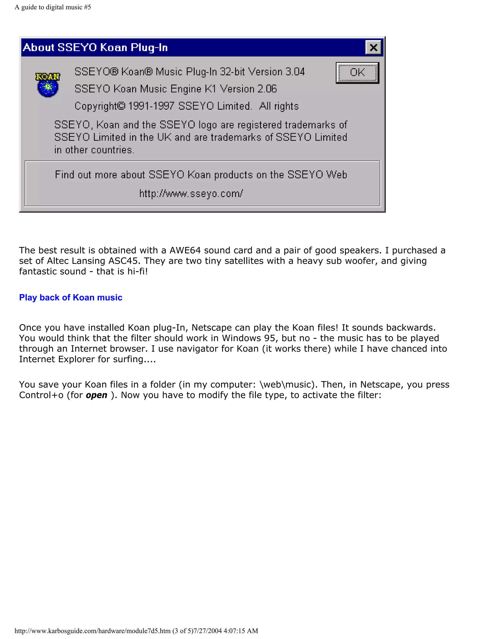 A guide to digital music #5




 The best result is obtained with a AWE64 sound card and a pair of good speakers. I purchased a
 set of Altec Lansing ASC45. They are two tiny satellites with a heavy sub woofer, and giving
 fantastic sound - that is hi-fi!

 Play back of Koan music


 Once you have installed Koan plug-In, Netscape can play the Koan files! It sounds backwards.
 You would think that the filter should work in Windows 95, but no - the music has to be played
 through an Internet browser. I use navigator for Koan (it works there) while I have chanced into
 Internet Explorer for surfing....

 You save your Koan files in a folder (in my computer: webmusic). Then, in Netscape, you press
 Control+o (for open ). Now you have to modify the file type, to activate the filter:




http://www.karbosguide.com/hardware/module7d5.htm (3 of 5)7/27/2004 4:07:15 AM
 