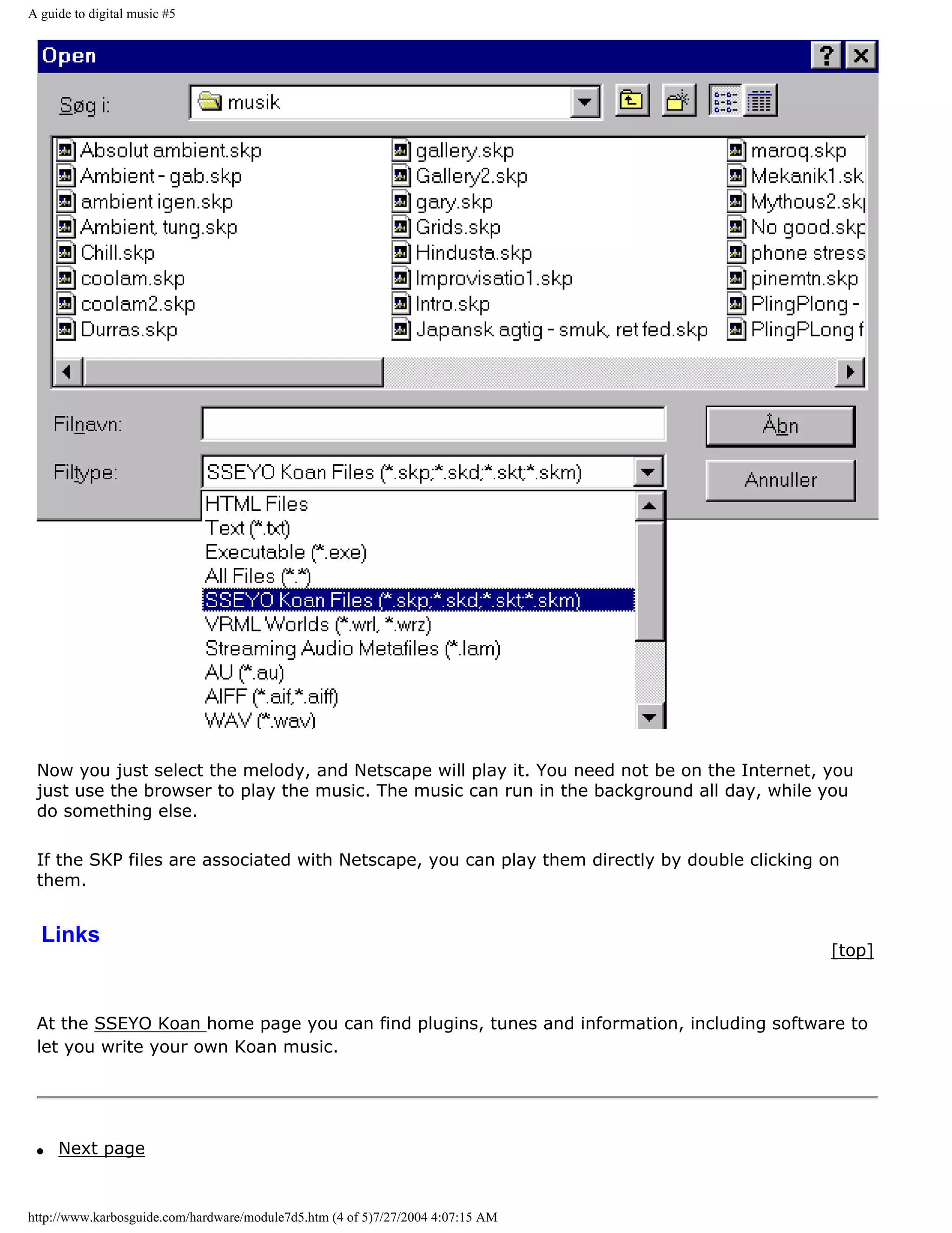 A guide to digital music #5




 Now you just select the melody, and Netscape will play it. You need not be on the Internet, you
 just use the browser to play the music. The music can run in the background all day, while you
 do something else.

 If the SKP files are associated with Netscape, you can play them directly by double clicking on
 them.


  Links
                                                                                              [top]



 At the SSEYO Koan home page you can find plugins, tunes and information, including software to
 let you write your own Koan music.




 q   Next page


http://www.karbosguide.com/hardware/module7d5.htm (4 of 5)7/27/2004 4:07:15 AM
 