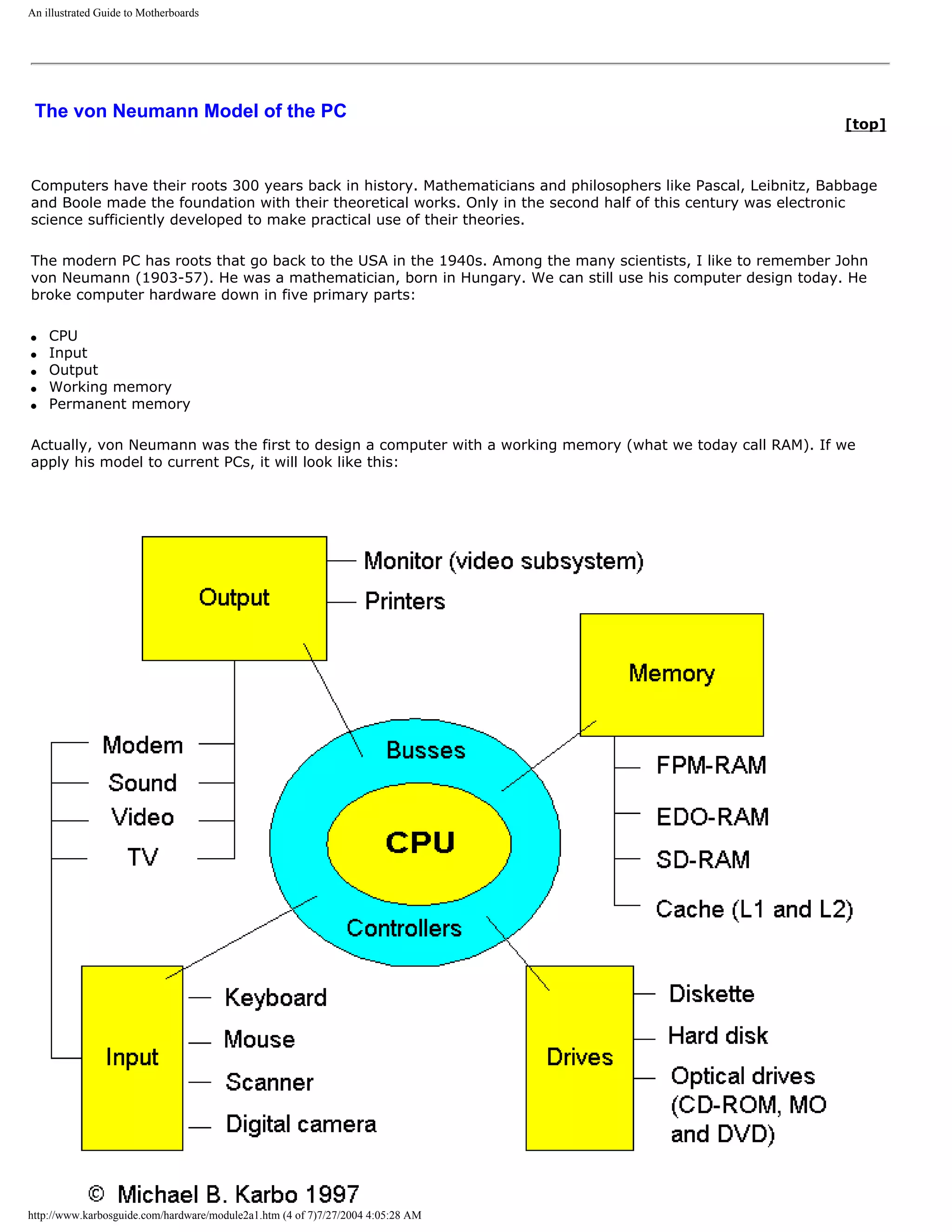 An illustrated Guide to Motherboards




 The von Neumann Model of the PC
                                                                                                               [top]



Computers have their roots 300 years back in history. Mathematicians and philosophers like Pascal, Leibnitz, Babbage
and Boole made the foundation with their theoretical works. Only in the second half of this century was electronic
science sufficiently developed to make practical use of their theories.

The modern PC has roots that go back to the USA in the 1940s. Among the many scientists, I like to remember John
von Neumann (1903-57). He was a mathematician, born in Hungary. We can still use his computer design today. He
broke computer hardware down in five primary parts:

q   CPU
q   Input
q   Output
q   Working memory
q   Permanent memory

Actually, von Neumann was the first to design a computer with a working memory (what we today call RAM). If we
apply his model to current PCs, it will look like this:




http://www.karbosguide.com/hardware/module2a1.htm (4 of 7)7/27/2004 4:05:28 AM
 