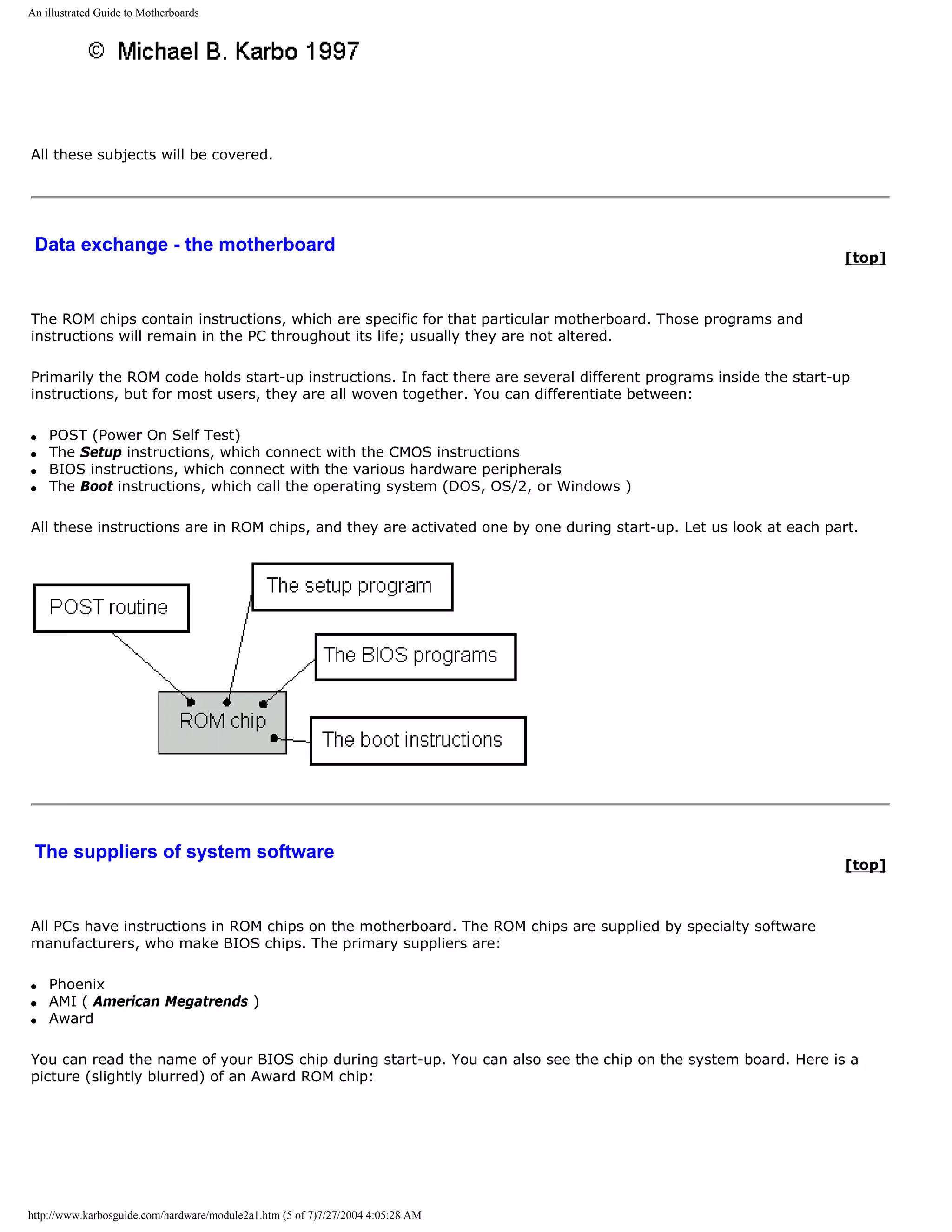 An illustrated Guide to Motherboards




All these subjects will be covered.




 Data exchange - the motherboard
                                                                                                                   [top]



The ROM chips contain instructions, which are specific for that particular motherboard. Those programs and
instructions will remain in the PC throughout its life; usually they are not altered.

Primarily the ROM code holds start-up instructions. In fact there are several different programs inside the start-up
instructions, but for most users, they are all woven together. You can differentiate between:

q   POST (Power On Self Test)
q   The Setup instructions, which connect with the CMOS instructions
q   BIOS instructions, which connect with the various hardware peripherals
q   The Boot instructions, which call the operating system (DOS, OS/2, or Windows )

All these instructions are in ROM chips, and they are activated one by one during start-up. Let us look at each part.




 The suppliers of system software
                                                                                                                   [top]



All PCs have instructions in ROM chips on the motherboard. The ROM chips are supplied by specialty software
manufacturers, who make BIOS chips. The primary suppliers are:

q   Phoenix
q   AMI ( American Megatrends )
q   Award

You can read the name of your BIOS chip during start-up. You can also see the chip on the system board. Here is a
picture (slightly blurred) of an Award ROM chip:




http://www.karbosguide.com/hardware/module2a1.htm (5 of 7)7/27/2004 4:05:28 AM
 