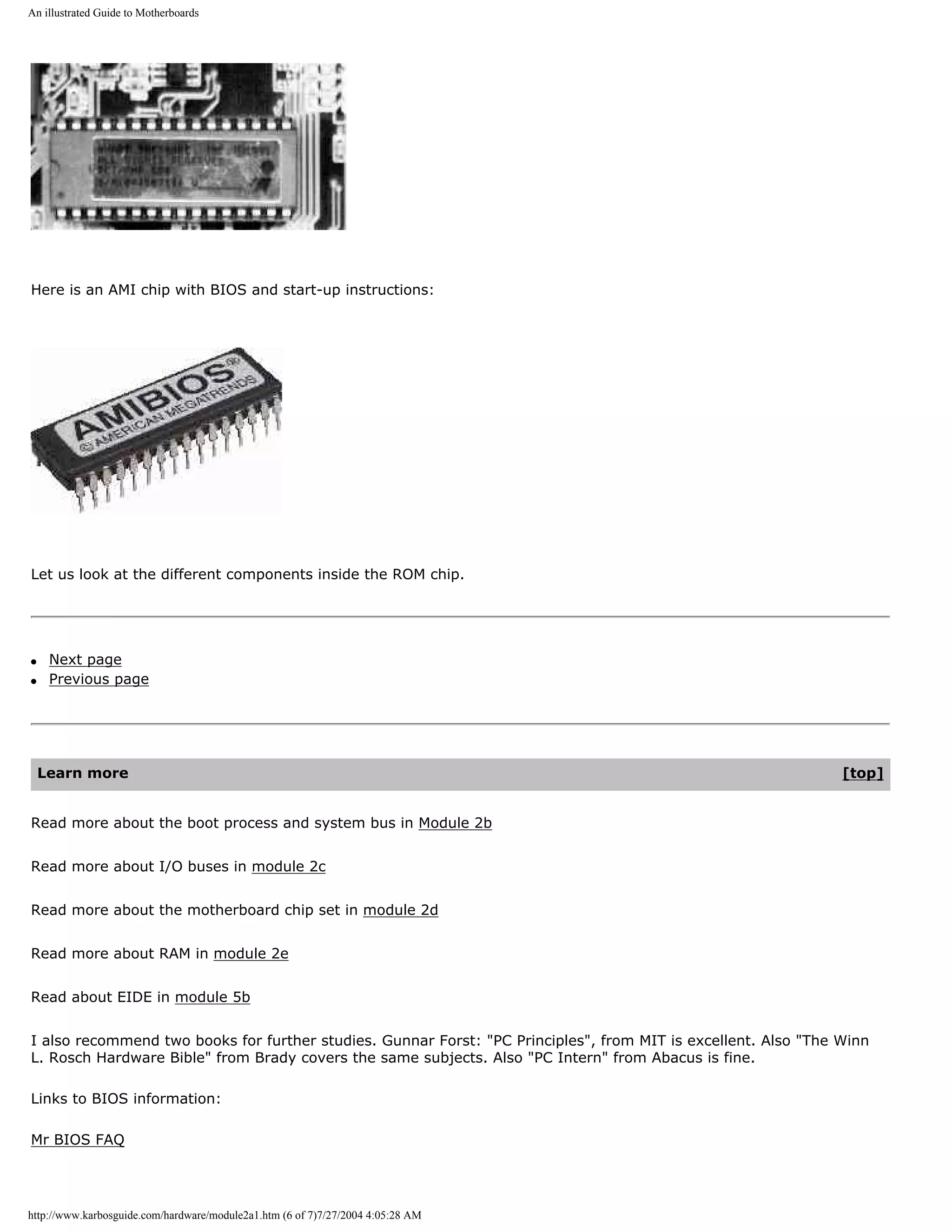 An illustrated Guide to Motherboards




Here is an AMI chip with BIOS and start-up instructions:




Let us look at the different components inside the ROM chip.




q    Next page
q    Previous page




    Learn more                                                                                                  [top]


Read more about the boot process and system bus in Module 2b


Read more about I/O buses in module 2c


Read more about the motherboard chip set in module 2d


Read more about RAM in module 2e


Read about EIDE in module 5b


I also recommend two books for further studies. Gunnar Forst: "PC Principles", from MIT is excellent. Also "The Winn
L. Rosch Hardware Bible" from Brady covers the same subjects. Also "PC Intern" from Abacus is fine.

Links to BIOS information:

Mr BIOS FAQ




http://www.karbosguide.com/hardware/module2a1.htm (6 of 7)7/27/2004 4:05:28 AM
 