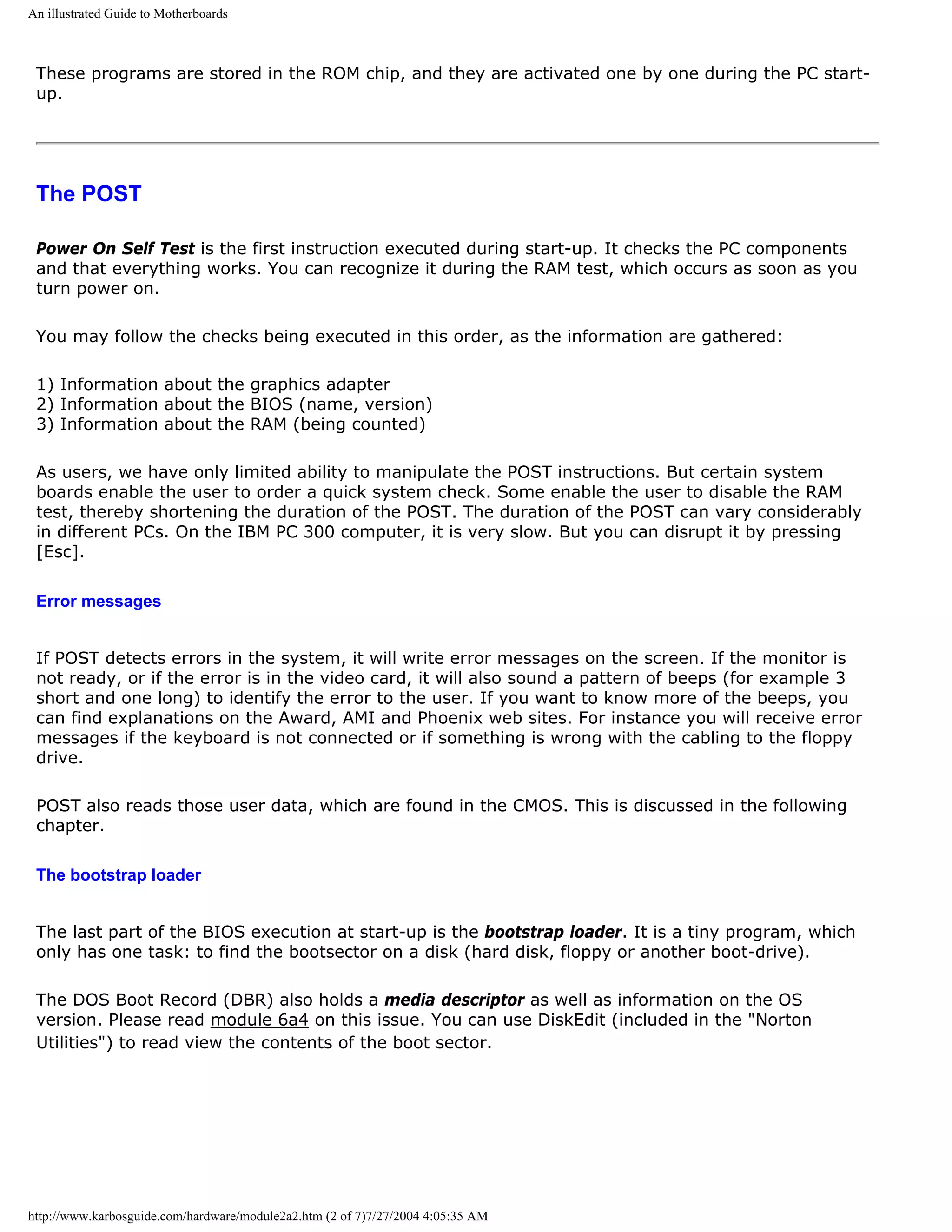 An illustrated Guide to Motherboards



 These programs are stored in the ROM chip, and they are activated one by one during the PC start-
 up.




 The POST

 Power On Self Test is the first instruction executed during start-up. It checks the PC components
 and that everything works. You can recognize it during the RAM test, which occurs as soon as you
 turn power on.

 You may follow the checks being executed in this order, as the information are gathered:

 1) Information about the graphics adapter
 2) Information about the BIOS (name, version)
 3) Information about the RAM (being counted)

 As users, we have only limited ability to manipulate the POST instructions. But certain system
 boards enable the user to order a quick system check. Some enable the user to disable the RAM
 test, thereby shortening the duration of the POST. The duration of the POST can vary considerably
 in different PCs. On the IBM PC 300 computer, it is very slow. But you can disrupt it by pressing
 [Esc].

 Error messages


 If POST detects errors in the system, it will write error messages on the screen. If the monitor is
 not ready, or if the error is in the video card, it will also sound a pattern of beeps (for example 3
 short and one long) to identify the error to the user. If you want to know more of the beeps, you
 can find explanations on the Award, AMI and Phoenix web sites. For instance you will receive error
 messages if the keyboard is not connected or if something is wrong with the cabling to the floppy
 drive.

 POST also reads those user data, which are found in the CMOS. This is discussed in the following
 chapter.

 The bootstrap loader


 The last part of the BIOS execution at start-up is the bootstrap loader. It is a tiny program, which
 only has one task: to find the bootsector on a disk (hard disk, floppy or another boot-drive).

 The DOS Boot Record (DBR) also holds a media descriptor as well as information on the OS
 version. Please read module 6a4 on this issue. You can use DiskEdit (included in the "Norton
 Utilities") to read view the contents of the boot sector.




http://www.karbosguide.com/hardware/module2a2.htm (2 of 7)7/27/2004 4:05:35 AM
 