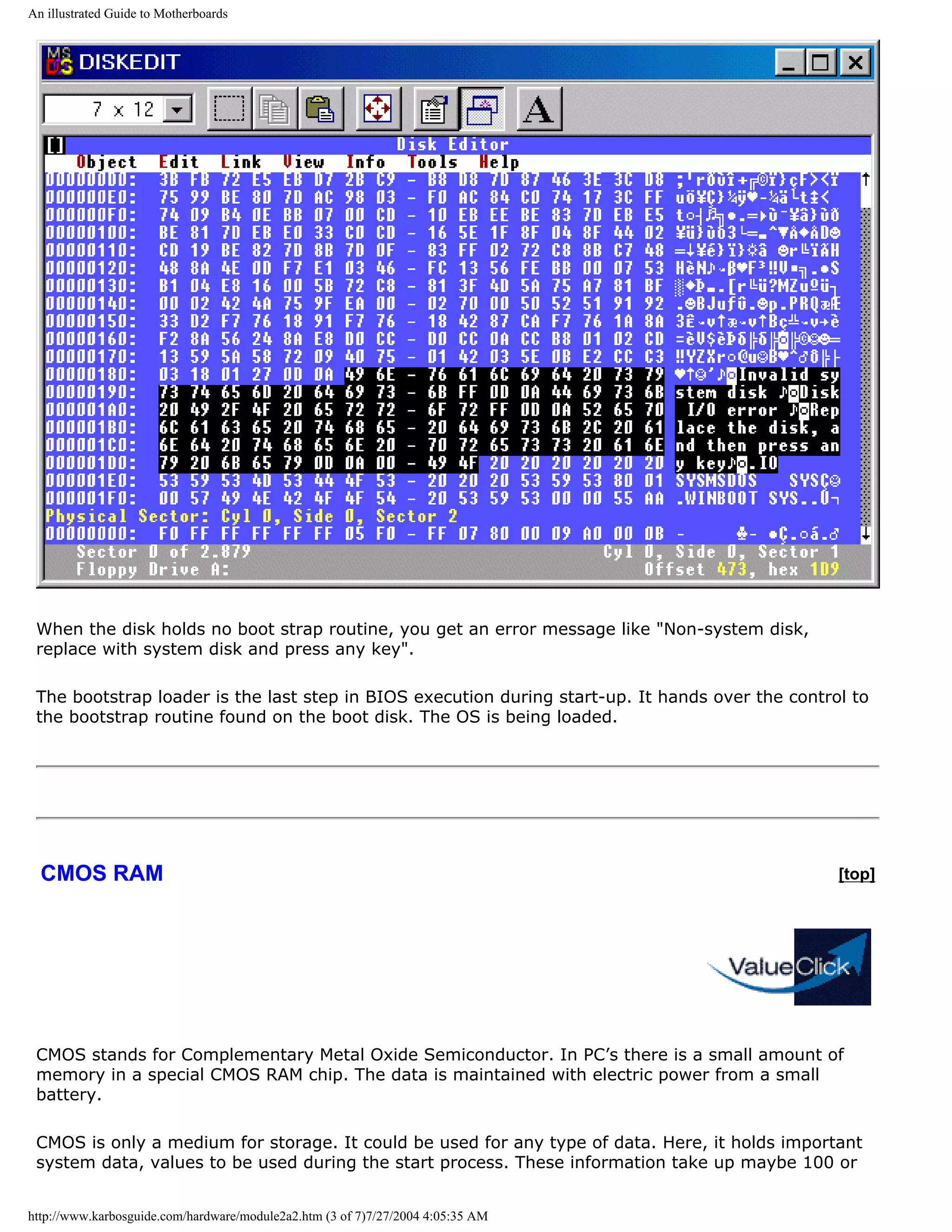 An illustrated Guide to Motherboards




 When the disk holds no boot strap routine, you get an error message like "Non-system disk,
 replace with system disk and press any key".

 The bootstrap loader is the last step in BIOS execution during start-up. It hands over the control to
 the bootstrap routine found on the boot disk. The OS is being loaded.




  CMOS RAM                                                                                        [top]




 CMOS stands for Complementary Metal Oxide Semiconductor. In PC’s there is a small amount of
 memory in a special CMOS RAM chip. The data is maintained with electric power from a small
 battery.

 CMOS is only a medium for storage. It could be used for any type of data. Here, it holds important
 system data, values to be used during the start process. These information take up maybe 100 or


http://www.karbosguide.com/hardware/module2a2.htm (3 of 7)7/27/2004 4:05:35 AM
 