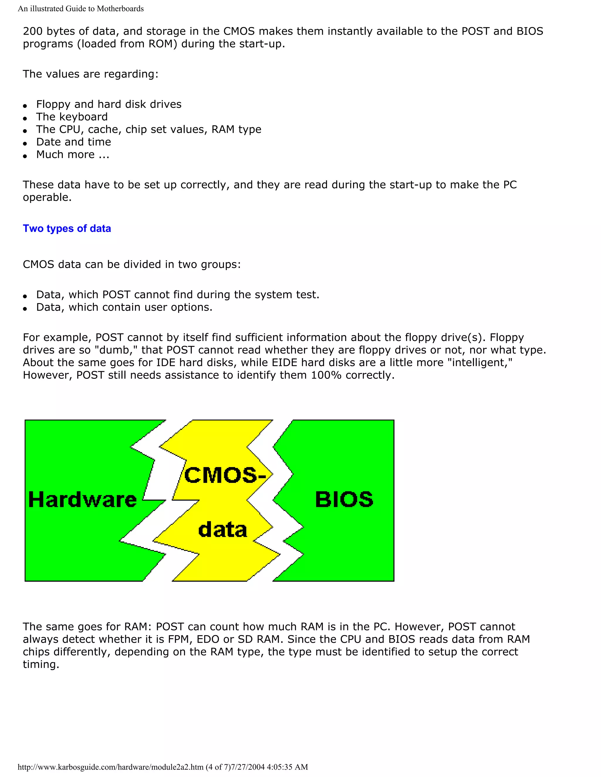 An illustrated Guide to Motherboards

 200 bytes of data, and storage in the CMOS makes them instantly available to the POST and BIOS
 programs (loaded from ROM) during the start-up.

 The values are regarding:

 q   Floppy and hard disk drives
 q   The keyboard
 q   The CPU, cache, chip set values, RAM type
 q   Date and time
 q   Much more ...

 These data have to be set up correctly, and they are read during the start-up to make the PC
 operable.

 Two types of data


 CMOS data can be divided in two groups:

 q   Data, which POST cannot find during the system test.
 q   Data, which contain user options.

 For example, POST cannot by itself find sufficient information about the floppy drive(s). Floppy
 drives are so "dumb," that POST cannot read whether they are floppy drives or not, nor what type.
 About the same goes for IDE hard disks, while EIDE hard disks are a little more "intelligent,"
 However, POST still needs assistance to identify them 100% correctly.




 The same goes for RAM: POST can count how much RAM is in the PC. However, POST cannot
 always detect whether it is FPM, EDO or SD RAM. Since the CPU and BIOS reads data from RAM
 chips differently, depending on the RAM type, the type must be identified to setup the correct
 timing.




http://www.karbosguide.com/hardware/module2a2.htm (4 of 7)7/27/2004 4:05:35 AM
 