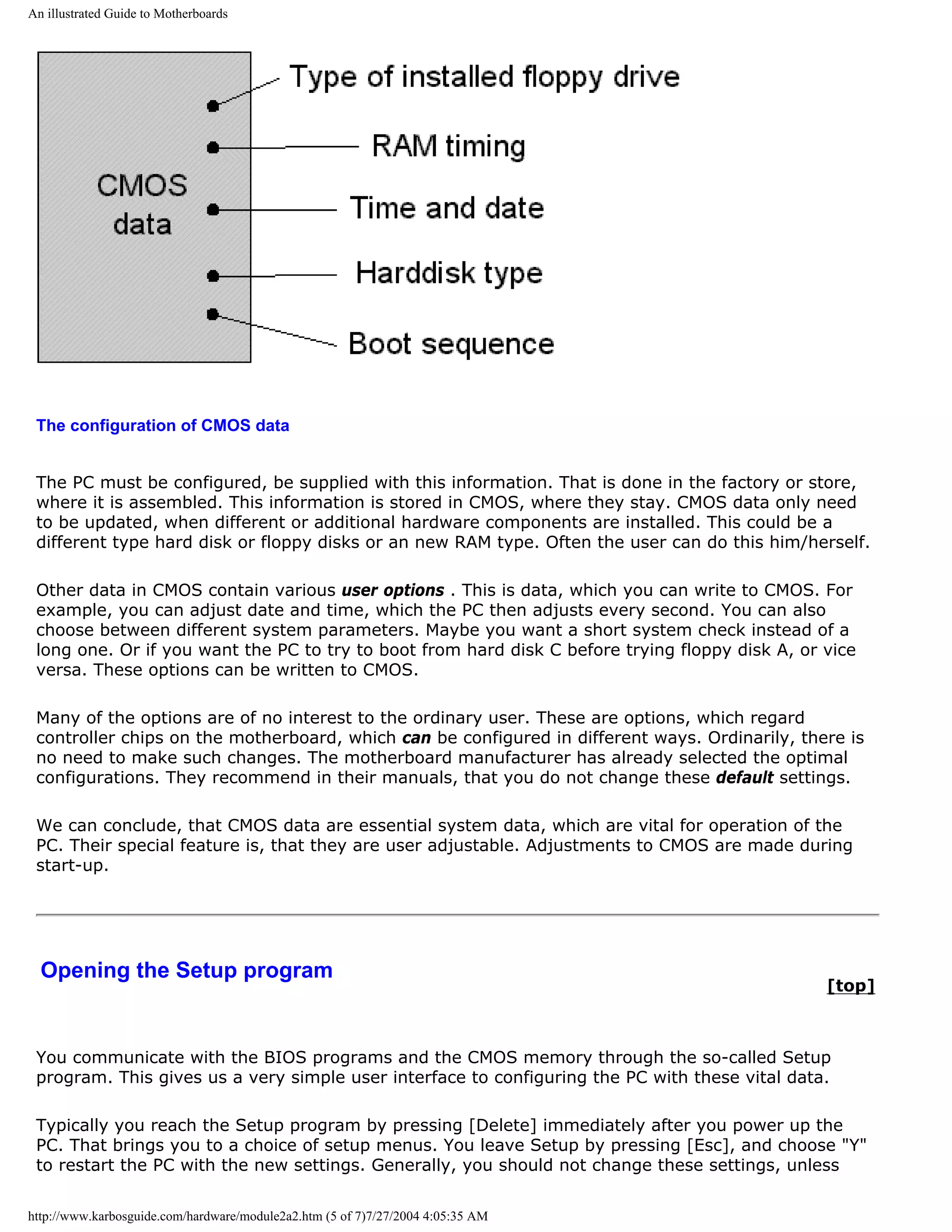 An illustrated Guide to Motherboards




 The configuration of CMOS data


 The PC must be configured, be supplied with this information. That is done in the factory or store,
 where it is assembled. This information is stored in CMOS, where they stay. CMOS data only need
 to be updated, when different or additional hardware components are installed. This could be a
 different type hard disk or floppy disks or an new RAM type. Often the user can do this him/herself.

 Other data in CMOS contain various user options . This is data, which you can write to CMOS. For
 example, you can adjust date and time, which the PC then adjusts every second. You can also
 choose between different system parameters. Maybe you want a short system check instead of a
 long one. Or if you want the PC to try to boot from hard disk C before trying floppy disk A, or vice
 versa. These options can be written to CMOS.

 Many of the options are of no interest to the ordinary user. These are options, which regard
 controller chips on the motherboard, which can be configured in different ways. Ordinarily, there is
 no need to make such changes. The motherboard manufacturer has already selected the optimal
 configurations. They recommend in their manuals, that you do not change these default settings.

 We can conclude, that CMOS data are essential system data, which are vital for operation of the
 PC. Their special feature is, that they are user adjustable. Adjustments to CMOS are made during
 start-up.




  Opening the Setup program
                                                                                                 [top]



 You communicate with the BIOS programs and the CMOS memory through the so-called Setup
 program. This gives us a very simple user interface to configuring the PC with these vital data.

 Typically you reach the Setup program by pressing [Delete] immediately after you power up the
 PC. That brings you to a choice of setup menus. You leave Setup by pressing [Esc], and choose "Y"
 to restart the PC with the new settings. Generally, you should not change these settings, unless

http://www.karbosguide.com/hardware/module2a2.htm (5 of 7)7/27/2004 4:05:35 AM
 