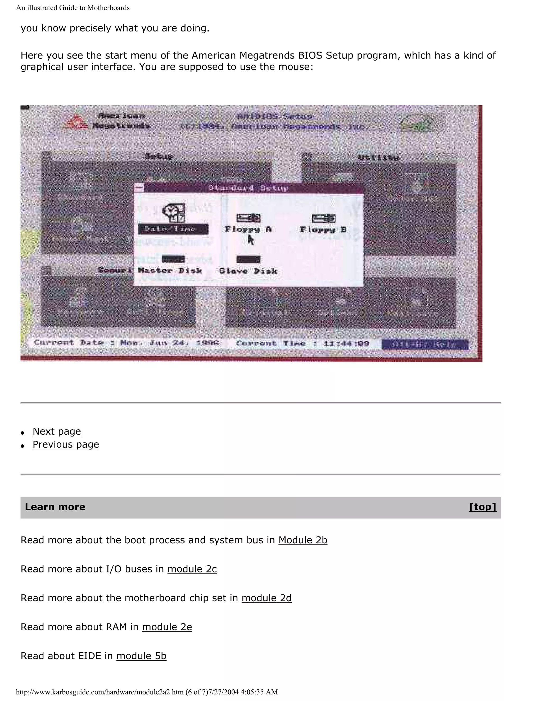 An illustrated Guide to Motherboards

 you know precisely what you are doing.

 Here you see the start menu of the American Megatrends BIOS Setup program, which has a kind of
 graphical user interface. You are supposed to use the mouse:




 q    Next page
 q    Previous page




     Learn more                                                                          [top]


 Read more about the boot process and system bus in Module 2b


 Read more about I/O buses in module 2c


 Read more about the motherboard chip set in module 2d


 Read more about RAM in module 2e


 Read about EIDE in module 5b


http://www.karbosguide.com/hardware/module2a2.htm (6 of 7)7/27/2004 4:05:35 AM
 