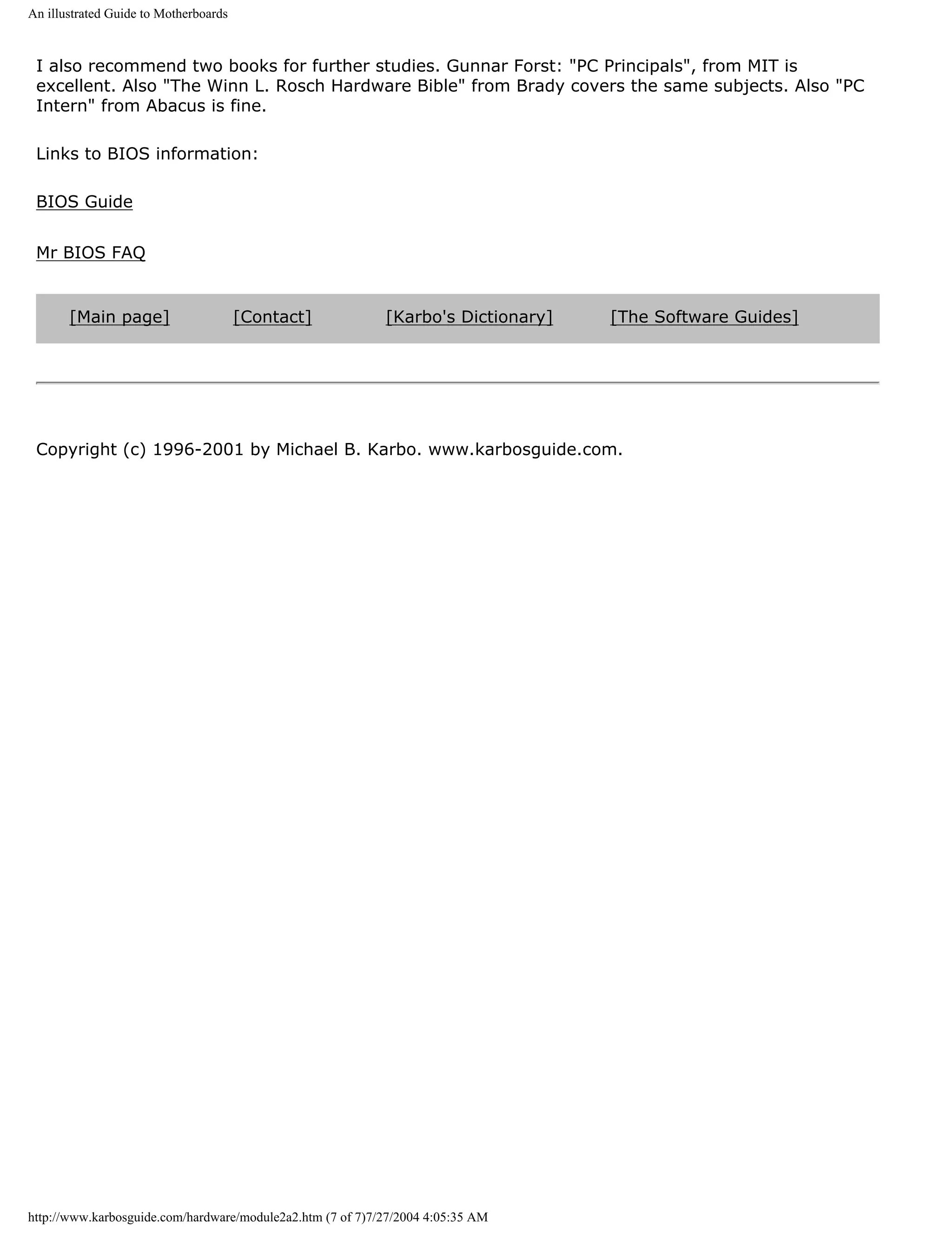 An illustrated Guide to Motherboards



 I also recommend two books for further studies. Gunnar Forst: "PC Principals", from MIT is
 excellent. Also "The Winn L. Rosch Hardware Bible" from Brady covers the same subjects. Also "PC
 Intern" from Abacus is fine.

 Links to BIOS information:

 BIOS Guide


 Mr BIOS FAQ


       [Main page]                     [Contact]            [Karbo's Dictionary]   [The Software Guides]




 Copyright (c) 1996-2001 by Michael B. Karbo. www.karbosguide.com.




http://www.karbosguide.com/hardware/module2a2.htm (7 of 7)7/27/2004 4:05:35 AM
 
