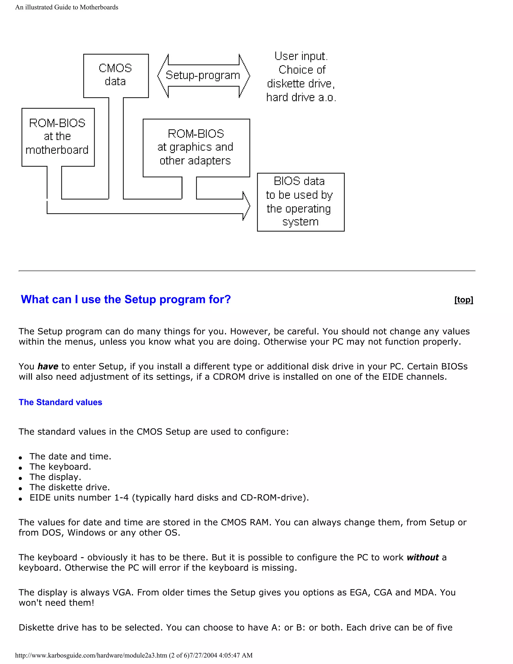 An illustrated Guide to Motherboards




  What can I use the Setup program for?                                                                  [top]


 The Setup program can do many things for you. However, be careful. You should not change any values
 within the menus, unless you know what you are doing. Otherwise your PC may not function properly.

 You have to enter Setup, if you install a different type or additional disk drive in your PC. Certain BIOSs
 will also need adjustment of its settings, if a CDROM drive is installed on one of the EIDE channels.

 The Standard values


 The standard values in the CMOS Setup are used to configure:

 q   The date and time.
 q   The keyboard.
 q   The display.
 q   The diskette drive.
 q   EIDE units number 1-4 (typically hard disks and CD-ROM-drive).

 The values for date and time are stored in the CMOS RAM. You can always change them, from Setup or
 from DOS, Windows or any other OS.

 The keyboard - obviously it has to be there. But it is possible to configure the PC to work without a
 keyboard. Otherwise the PC will error if the keyboard is missing.

 The display is always VGA. From older times the Setup gives you options as EGA, CGA and MDA. You
 won't need them!

 Diskette drive has to be selected. You can choose to have A: or B: or both. Each drive can be of five


http://www.karbosguide.com/hardware/module2a3.htm (2 of 6)7/27/2004 4:05:47 AM
 
