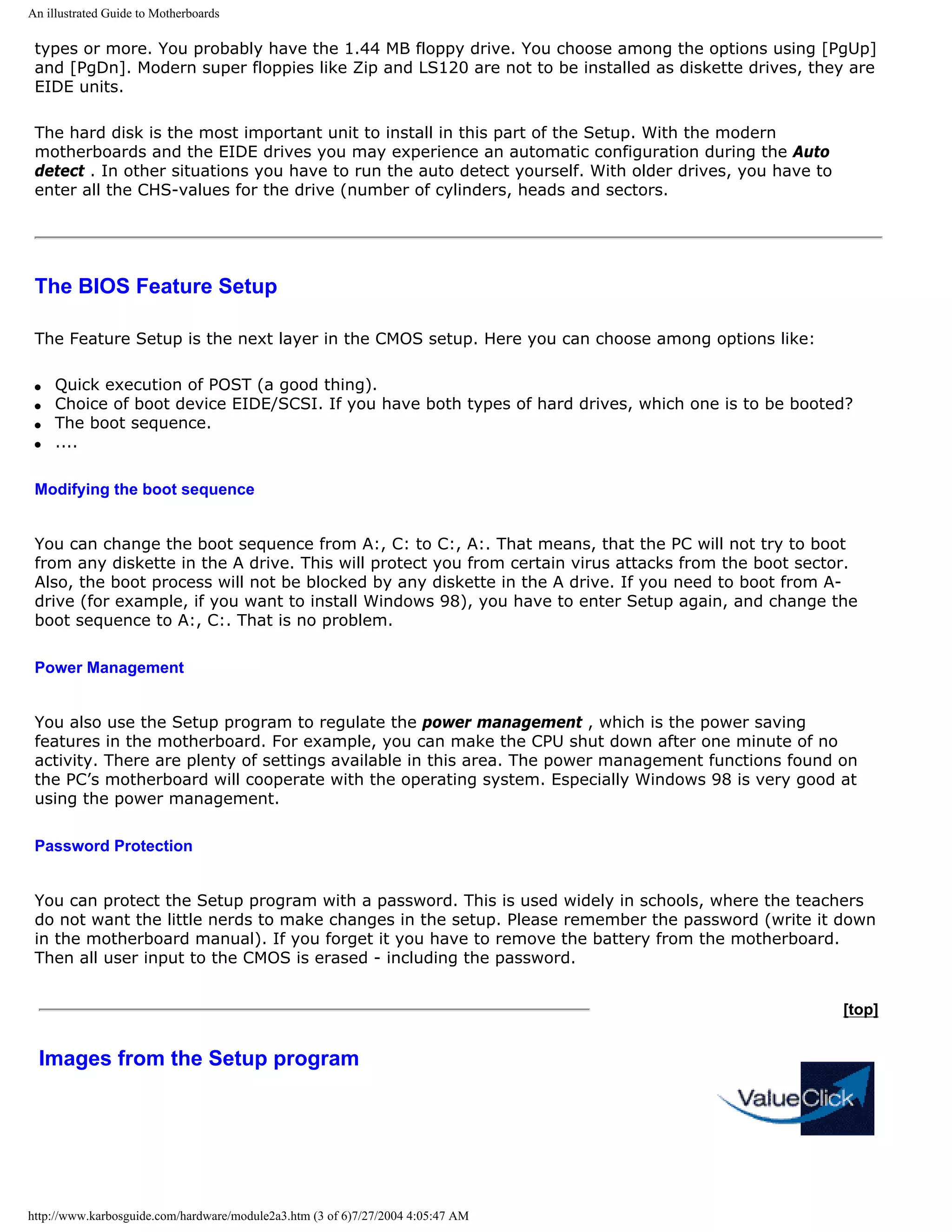 An illustrated Guide to Motherboards

 types or more. You probably have the 1.44 MB floppy drive. You choose among the options using [PgUp]
 and [PgDn]. Modern super floppies like Zip and LS120 are not to be installed as diskette drives, they are
 EIDE units.

 The hard disk is the most important unit to install in this part of the Setup. With the modern
 motherboards and the EIDE drives you may experience an automatic configuration during the Auto
 detect . In other situations you have to run the auto detect yourself. With older drives, you have to
 enter all the CHS-values for the drive (number of cylinders, heads and sectors.




 The BIOS Feature Setup

 The Feature Setup is the next layer in the CMOS setup. Here you can choose among options like:

 q   Quick execution of POST (a good thing).
 q   Choice of boot device EIDE/SCSI. If you have both types of hard drives, which one is to be booted?
 q   The boot sequence.
 q   ....

 Modifying the boot sequence


 You can change the boot sequence from A:, C: to C:, A:. That means, that the PC will not try to boot
 from any diskette in the A drive. This will protect you from certain virus attacks from the boot sector.
 Also, the boot process will not be blocked by any diskette in the A drive. If you need to boot from A-
 drive (for example, if you want to install Windows 98), you have to enter Setup again, and change the
 boot sequence to A:, C:. That is no problem.

 Power Management


 You also use the Setup program to regulate the power management , which is the power saving
 features in the motherboard. For example, you can make the CPU shut down after one minute of no
 activity. There are plenty of settings available in this area. The power management functions found on
 the PC’s motherboard will cooperate with the operating system. Especially Windows 98 is very good at
 using the power management.

 Password Protection


 You can protect the Setup program with a password. This is used widely in schools, where the teachers
 do not want the little nerds to make changes in the setup. Please remember the password (write it down
 in the motherboard manual). If you forget it you have to remove the battery from the motherboard.
 Then all user input to the CMOS is erased - including the password.


                                                                                                         [top]


  Images from the Setup program




http://www.karbosguide.com/hardware/module2a3.htm (3 of 6)7/27/2004 4:05:47 AM
 