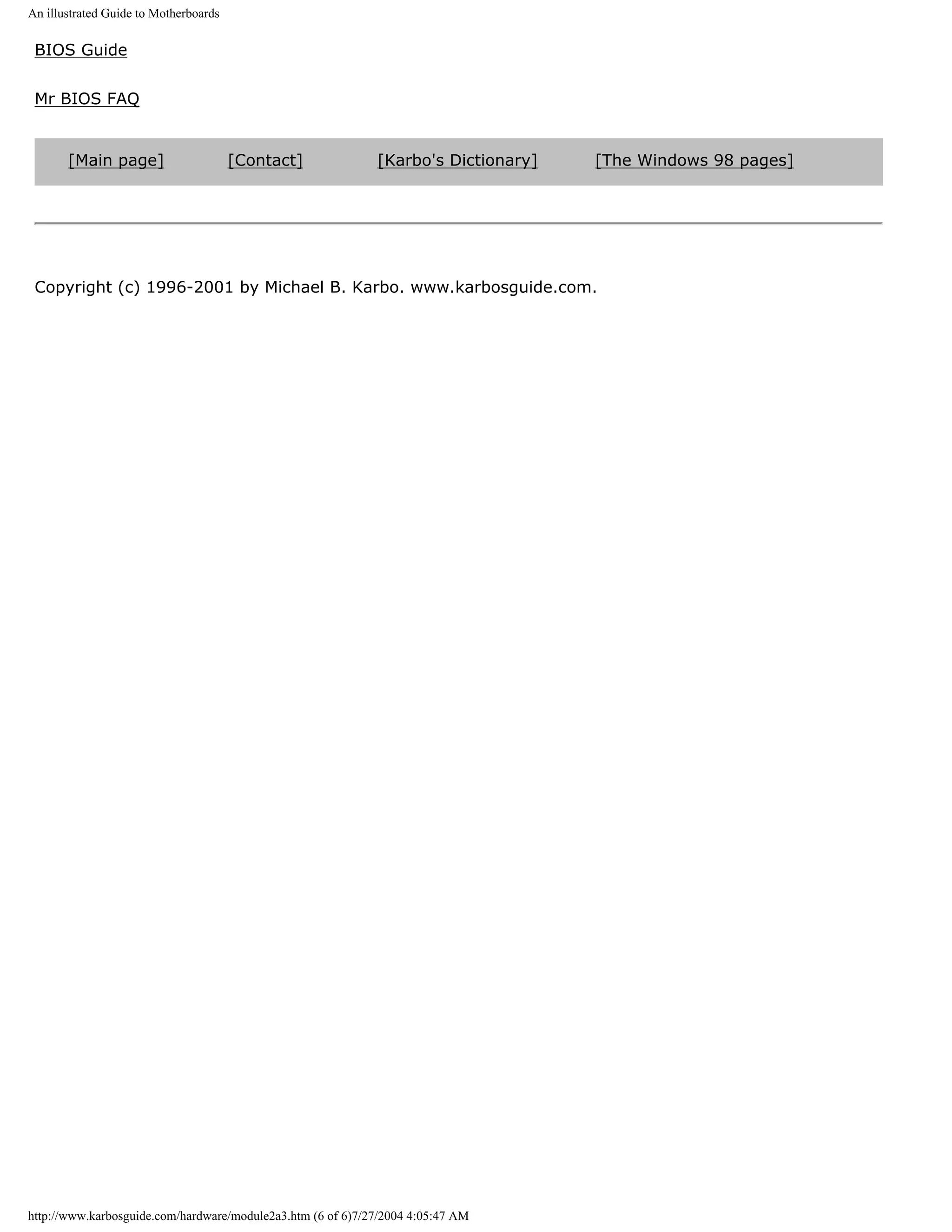 An illustrated Guide to Motherboards

 BIOS Guide


 Mr BIOS FAQ


       [Main page]                     [Contact]             [Karbo's Dictionary]   [The Windows 98 pages]




 Copyright (c) 1996-2001 by Michael B. Karbo. www.karbosguide.com.




http://www.karbosguide.com/hardware/module2a3.htm (6 of 6)7/27/2004 4:05:47 AM
 